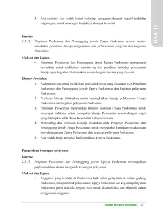 27
Standar Akreditasi Puskesmas
3. Ada evaluasi dan tindak lanjut terhadap gangguan/dampak negatif terhadap
lingkungan, untuk mencegah terjadinya dampak tersebut.
Kriteria
2.3.14. Pimpinan Puskesmas dan Penanggung jawab Upaya Puskesmas secara teratur
melakukan penilaian kinerja pengelolaan dan pelaksanaan program dan kegiatan
Puskesmas.
Maksud dan Tujuan:
• Pimpinan Puskesmas dan Penanggung jawab Upaya Puskesmas mempunyai
kewajiban untuk melakukan monitoring dan penilaian terhadap pencapaian
kinerja agar kegiatan dilaksanakan sesuai dengan rencana yang disusun.
Elemen Penilaian:
1. Ada mekanisme untuk melakukan penilaian kinerja yang dilakukan oleh Pimpinan
Puskesmas dan Penanggung jawab Upaya Puskesmas dan kegiatan pelayanan
Puskesmas.
2. Penilaian kinerja difokuskan untuk meningkatkan kinerja pelaksanaan Upaya
Puskesmas dan kegiatan pelayanan Puskesmas.
3. Pimpinan Puskesmas menetapkan tahapan cakupan Upaya Puskesmas untuk
mencapai indikator untuk mengukur kinerja Puskesmas sesuai dengan target
yang ditetapkan oleh Dinas Kesehatan Kabupaten/Kota.
4. Monitoring dan Penilaian Kinerja dilakukan oleh Pimpinan Puskesmas dan
Penanggung jawab Upaya Puskesmas untuk mengetahui kemajuan pelaksanaan
penyelenggaraan Upaya Puskesmas dan kegiatan pelayanan Puskesmas.
5. Ada tindak lanjut terhadap hasil penilaian kinerja Puskesmas.
Pengelolaan keuangan pelayanan
Kriteria
2.3.15. Pimpinan Puskesmas dan Penanggung jawab Upaya Puskesmas menunjukkan
profesionalisme dalam mengelola keuangan pelayanan.
Maksud dan Tujuan:
• Anggaran yang tersedia di Puskesmas baik untuk pelayanan di dalam gedung
Puskesmas, maupun untuk pelaksanaan Upaya Puskesmas dan kegiatan pelayanan
Puskesmas perlu dikelola dengan baik untuk akuntabilitas dan eﬁsiensi dalam
penggunaan anggaran.
BAB
II
 