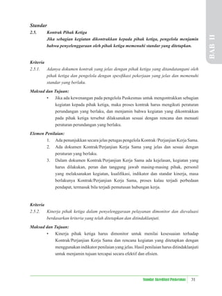 31
Standar Akreditasi Puskesmas
Standar
2.5. Kontrak Pihak Ketiga
Jika sebagian kegiatan dikontrakkan kepada pihak ketiga, pengelola menjamin
bahwa penyelenggaraan oleh pihak ketiga memenuhi standar yang ditetapkan.
Kriteria
2.5.1. Adanya dokumen kontrak yang jelas dengan pihak ketiga yang ditandatangani oleh
pihak ketiga dan pengelola dengan spesiﬁkasi pekerjaan yang jelas dan memenuhi
standar yang berlaku.
Maksud dan Tujuan:
• Jika ada kewenangan pada pengelola Puskesmas untuk mengontrakkan sebagian
kegiatan kepada pihak ketiga, maka proses kontrak harus mengikuti peraturan
perundangan yang berlaku, dan menjamin bahwa kegiatan yang dikontrakkan
pada pihak ketiga tersebut dilaksanakan sesuai dengan rencana dan menaati
peraturan perundangan yang berlaku.
Elemen Penilaian:
1. Ada penunjukkan secara jelas petugas pengelola Kontrak /Perjanjian Kerja Sama.
2. Ada dokumen Kontrak/Perjanjian Kerja Sama yang jelas dan sesuai dengan
peraturan yang berlaku.
3. Dalam dokumen Kontrak/Perjanjian Kerja Sama ada kejelasan, kegiatan yang
harus dilakukan, peran dan tanggung jawab masing-masing pihak, personil
yang melaksanakan kegiatan, kualiﬁkasi, indikator dan standar kinerja, masa
berlakunya Kontrak/Perjanjian Kerja Sama, proses kalau terjadi perbedaan
pendapat, termasuk bila terjadi pemutusan hubungan kerja.
Kriteria
2.5.2. Kinerja pihak ketiga dalam penyelenggaraan pelayanan dimonitor dan dievaluasi
berdasarkan kriteria yang telah ditetapkan dan ditindaklanjuti.
Maksud dan Tujuan:
• Kinerja pihak ketiga harus dimonitor untuk menilai kesesuaian terhadap
Kontrak/Perjanjian Kerja Sama dan rencana kegiatan yang ditetapkan dengan
menggunakan indikator penilaian yang jelas. Hasil penilaian harus ditindaklanjuti
untuk menjamin tujuan tercapai secara efektif dan eﬁsien.
BAB
II
 