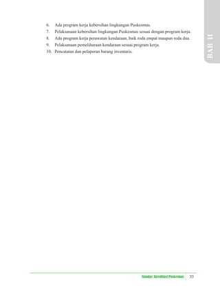 33
Standar Akreditasi Puskesmas
6. Ada program kerja kebersihan lingkungan Puskesmas.
7. Pelaksanaan kebersihan lingkungan Puskesmas sesuai dengan program kerja.
8. Ada program kerja perawatan kendaraan, baik roda empat maupun roda dua.
9. Pelaksanaan pemeliharaan kendaraan sesuai program kerja.
10. Pencatatan dan pelaporan barang inventaris.
BAB
II
 