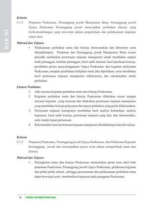 36 Standar Akreditasi Puskesmas
Kriteria
3.1.2. Pimpinan Puskesmas, Penanggung jawab Manajemen Mutu, Penanggung jawab
Upaya Puskesmas bertanggung jawab menerapkan perbaikan kinerja yang
berkesinambungan yang tercermin dalam pengelolaan dan pelaksanaan kegiatan
sehari-hari.
Maksud dan Tujuan:
• Pelaksanaan perbaikan mutu dan kinerja direncanakan dan dimonitor serta
ditindaklanjuti. Pimpinan dan Penanggung jawab Manajemen Mutu secara
periodik melakukan pertemuan tinjauan manajemen untuk membahas umpan
balik pelanggan, keluhan pelanggan, hasil audit internal, hasil penilaian kinerja,
perubahan proses penyelenggaraan Upaya Puskesmas dan kegiatan pelayanan
Puskesmas, maupun perubahan kebijakan mutu jika diperlukan, serta membahas
hasil pertemuan tinjauan manajemen sebelumnya, dan rekomendasi untuk
perbaikan.
Elemen Penilaian:
1. Ada rencana kegiatan perbaikan mutu dan kinerja Puskesmas.
2. Kegiatan perbaikan mutu dan kinerja Puskesmas dilakukan sesuai dengan
rencana kegiatan yang tersusun dan dilakukan pertemuan tinjauan manajemen
yang membahas kinerja pelayanan dan upaya perbaikan yang perlu dilaksanakan.
3. Pertemuan tinjauan manajemen membahas hasil analisis kebutuhan, analisis
kepuasan, hasil audit kinerja, pertemuan tinjauan yang lalu, dan rekomendasi,
serta tindak lanjut pertemuan.
4. Rekomendasi hasil pertemuan tinjauan manajemen ditindaklanjuti dan dievaluasi.
Kriteria
3.1.3. Pimpinan Puskesmas, Penanggung jawab Upaya Puskesmas, dan Pelaksana Kegiatan
bertanggung jawab dan menunjukkan peran serta dalam memperbaiki mutu dan
kinerja.
Maksud dan Tujuan:
• Peningkatan mutu dan kinerja Puskesmas memerlukan peran serta aktif baik
pimpinan Puskesmas, Penanggung jawab Upaya Puskesmas, pelaksana kegiatan
dan pihak-pihak terkait, sehingga perencanaan dan pelaksanaan perbaikan mutu
dapat terwujud serta memberikan kepuasan pada pengguna Puskesmas.
BAB
III
 