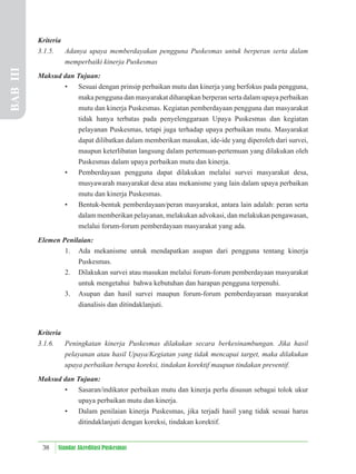 38 Standar Akreditasi Puskesmas
Kriteria
3.1.5. Adanya upaya memberdayakan pengguna Puskesmas untuk berperan serta dalam
memperbaiki kinerja Puskesmas
Maksud dan Tujuan:
• Sesuai dengan prinsip perbaikan mutu dan kinerja yang berfokus pada pengguna,
maka pengguna dan masyarakat diharapkan berperan serta dalam upaya perbaikan
mutu dan kinerja Puskesmas. Kegiatan pemberdayaan pengguna dan masyarakat
tidak hanya terbatas pada penyelenggaraan Upaya Puskesmas dan kegiatan
pelayanan Puskesmas, tetapi juga terhadap upaya perbaikan mutu. Masyarakat
dapat dilibatkan dalam memberikan masukan, ide-ide yang diperoleh dari survei,
maupun keterlibatan langsung dalam pertemuan-pertemuan yang dilakukan oleh
Puskesmas dalam upaya perbaikan mutu dan kinerja.
• Pemberdayaan pengguna dapat dilakukan melalui survei masyarakat desa,
musyawarah masyarakat desa atau mekanisme yang lain dalam upaya perbaikan
mutu dan kinerja Puskesmas.
• Bentuk-bentuk pemberdayaan/peran masyarakat, antara lain adalah: peran serta
dalam memberikan pelayanan, melakukan advokasi, dan melakukan pengawasan,
melalui forum-forum pemberdayaan masyarakat yang ada.
Elemen Penilaian:
1. Ada mekanisme untuk mendapatkan asupan dari pengguna tentang kinerja
Puskesmas.
2. Dilakukan survei atau masukan melalui forum-forum pemberdayaan masyarakat
untuk mengetahui bahwa kebutuhan dan harapan pengguna terpenuhi.
3. Asupan dan hasil survei maupun forum-forum pemberdayaraan masyarakat
dianalisis dan ditindaklanjuti.
Kriteria
3.1.6. Peningkatan kinerja Puskesmas dilakukan secara berkesinambungan. Jika hasil
pelayanan atau hasil Upaya/Kegiatan yang tidak mencapai target, maka dilakukan
upaya perbaikan berupa koreksi, tindakan korektif maupun tindakan preventif.
Maksud dan Tujuan:
• Sasaran/indikator perbaikan mutu dan kinerja perlu disusun sebagai tolok ukur
upaya perbaikan mutu dan kinerja.
• Dalam penilaian kinerja Puskesmas, jika terjadi hasil yang tidak sesuai harus
ditindaklanjuti dengan koreksi, tindakan korektif.
BAB
III
 