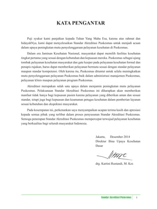 i
Standar Akreditasi Puskesmas
KATA PENGANTAR
Puji syukur kami panjatkan kepada Tuhan Yang Maha Esa, karena atas rahmat dan
hidayahNya, kami dapat menyelesaikan Standar Akreditasi Puskesmas untuk menjadi acuan
dalam upaya peningkatan mutu penyelenggaraan pelayanan kesehatan di Puskesmas.
Dalam era Jaminan Kesehatan Nasional, masyarakat dapat memilih fasilitas kesehatan
tingkat pertama yang sesuai dengan kebutuhan dan kepuasan mereka. Puskesmas sebagai ujung
tombak pelayanan kesehatan masyarakat dan gate keeper pada pelayanan kesehatan formal dan
penapis rujukan, harus dapat memberikan pelayanan bermutu sesuai dengan standar pelayanan
maupun standar kompetensi. Oleh karena itu, Puskesmas dituntut untuk selalu meningkatkan
mutu penyelenggaraan pelayanan Puskesmas baik dalam administrasi manajemen Puskesmas,
pelayanan klinis maupun pelayanan program Puskesmas.
Akreditasi merupakan salah satu upaya dalam menjamin peningkatan mutu pelayanan
Puskesmas. Pelaksanaan Standar Akreditasi Puskesmas ini diharapkan akan memberikan
manfaat tidak hanya bagi kepuasan pasien karena pelayanan yang diberikan aman dan sesuai
standar, tetapi juga bagi kepuasan dan keamanan petugas kesehatan dalam pemberian layanan
sesuai kebutuhan dan ekspektasi masyarakat.
Pada kesempatan ini, perkenankan saya menyampaikan ucapan terima kasih dan apresiasi
kepada semua pihak yang terlibat dalam proses penyusunan Standar Akreditasi Puskesmas.
Semoga penerapan Standar Akreditasi Puskesmas mempercepat terwujud pelayanan kesehatan
yang berkualitas bagi seluruh masyarakat Indonesia.
Jakarta, Desember 2014
Direktur Bina Upaya Kesehatan
Dasar
drg. Kartini Rustandi, M. Kes
 