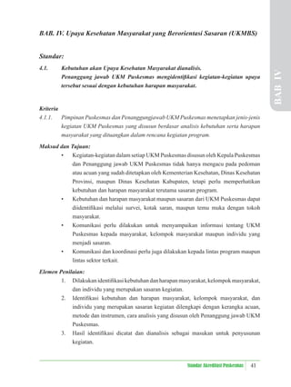 41
Standar Akreditasi Puskesmas
BAB. IV. Upaya Kesehatan Masyarakat yang Berorientasi Sasaran (UKMBS)
Standar:
4.1. Kebutuhan akan Upaya Kesehatan Masyarakat dianalisis.
Penanggung jawab UKM Puskesmas mengidentiﬁkasi kegiatan-kegiatan upaya
tersebut sesuai dengan kebutuhan harapan masyarakat.
Kriteria
4.1.1. Pimpinan Puskesmas dan Penanggungjawab UKM Puskesmas menetapkan jenis-jenis
kegiatan UKM Puskesmas yang disusun berdasar analisis kebutuhan serta harapan
masyarakat yang dituangkan dalam rencana kegiatan program.
Maksud dan Tujuan:
• Kegiatan-kegiatan dalam setiap UKM Puskesmas disusun oleh Kepala Puskesmas
dan Penanggung jawab UKM Puskesmas tidak hanya mengacu pada pedoman
atau acuan yang sudah ditetapkan oleh Kementerian Kesehatan, Dinas Kesehatan
Provinsi, maupun Dinas Kesehatan Kabupaten, tetapi perlu memperhatikan
kebutuhan dan harapan masyarakat terutama sasaran program.
• Kebutuhan dan harapan masyarakat maupun sasaran dari UKM Puskesmas dapat
diidentiﬁkasi melalui survei, kotak saran, maupun temu muka dengan tokoh
masyarakat.
• Komunikasi perlu dilakukan untuk menyampaikan informasi tentang UKM
Puskesmas kepada masyarakat, kelompok masyarakat maupun individu yang
menjadi sasaran.
• Komunikasi dan koordinasi perlu juga dilakukan kepada lintas program maupun
lintas sektor terkait.
Elemen Penilaian:
1. Dilakukan identiﬁkasi kebutuhan dan harapan masyarakat, kelompok masyarakat,
dan individu yang merupakan sasaran kegiatan.
2. Identiﬁkasi kebutuhan dan harapan masyarakat, kelompok masyarakat, dan
individu yang merupakan sasaran kegiatan dilengkapi dengan kerangka acuan,
metode dan instrumen, cara analisis yang disusun oleh Penanggung jawab UKM
Puskesmas.
3. Hasil identiﬁkasi dicatat dan dianalisis sebagai masukan untuk penyusunan
kegiatan.
BAB
IV
 