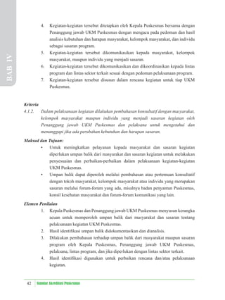 42 Standar Akreditasi Puskesmas
4. Kegiatan-kegiatan tersebut ditetapkan oleh Kepala Puskesmas bersama dengan
Penanggung jawab UKM Puskesmas dengan mengacu pada pedoman dan hasil
analisis kebutuhan dan harapan masyarakat, kelompok masyarakat, dan individu
sebagai sasaran program.
5. Kegiatan-kegiatan tersebut dikomunikasikan kepada masyarakat, kelompok
masyarakat, maupun individu yang menjadi sasaran.
6. Kegiatan-kegiatan tersebut dikomunikasikan dan dikoordinasikan kepada lintas
program dan lintas sektor terkait sesuai dengan pedoman pelaksanaan program.
7. Kegiatan-kegiatan tersebut disusun dalam rencana kegiatan untuk tiap UKM
Puskesmas.
Kriteria
4.1.2. Dalam pelaksanaan kegiatan dilakukan pembahasan konsultatif dengan masyarakat,
kelompok masyarakat maupun individu yang menjadi sasaran kegiatan oleh
Penanggung jawab UKM Puskesmas dan pelaksana untuk mengetahui dan
menanggapi jika ada perubahan kebutuhan dan harapan sasaran.
Maksud dan Tujuan:
• Untuk meningkatkan pelayanan kepada masyarakat dan sasaran kegiatan
diperlukan umpan balik dari masyarakat dan sasaran kegiatan untuk melakukan
penyesuaian dan perbaikan-perbaikan dalam pelaksanaan kegiatan-kegiatan
UKM Puskesmas.
• Umpan balik dapat diperoleh melalui pembahasan atau pertemuan konsultatif
dengan tokoh masyarakat, kelompok masyarakat atau individu yang merupakan
sasaran melalui forum-forum yang ada, misalnya badan penyantun Puskesmas,
konsil kesehatan masyarakat dan forum-forum komunikasi yang lain.
Elemen Penilaian
1. Kepala Puskesmas dan Penanggung jawab UKM Puskesmas menyusun kerangka
acuan untuk memperoleh umpan balik dari masyarakat dan sasaran tentang
pelaksanaan kegiatan UKM Puskesmas.
2. Hasil identiﬁkasi umpan balik didokumentasikan dan dianalisis.
3. Dilakukan pembahasan terhadap umpan balik dari masyarakat maupun sasaran
program oleh Kepala Puskesmas, Penanggung jawab UKM Puskesmas,
pelaksana, lintas program, dan jika diperlukan dengan lintas sektor terkait.
4. Hasil identiﬁkasi digunakan untuk perbaikan rencana dan/atau pelaksanaan
kegiatan.
BAB
IV
 