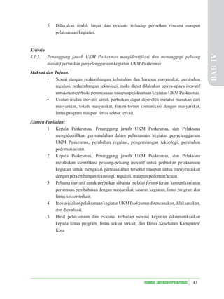 43
Standar Akreditasi Puskesmas
5. Dilakukan tindak lanjut dan evaluasi terhadap perbaikan rencana maupun
pelaksanaan kegiatan.
Kriteria
4.1.3. Penanggung jawab UKM Puskesmas mengidentiﬁkasi dan menanggapi peluang
inovatif perbaikan penyelenggaraan kegiatan UKM Puskesmas
Maksud dan Tujuan:
• Sesuai dengan perkembangan kebutuhan dan harapan masyarakat, perubahan
regulasi, perkembangan teknologi, maka dapat dilakukan upaya-upaya inovatif
untuk memperbaiki perencanaan maupun pelaksanaan kegiatan UKM Puskesmas.
• Usulan-usulan inovatif untuk perbaikan dapat diperoleh melalui masukan dari
masyarakat, tokoh masyarakat, forum-forum komunikasi dengan masyarakat,
lintas program maupun lintas sektor terkait.
Elemen Penilaian:
1. Kepala Puskesmas, Penanggung jawab UKM Puskesmas, dan Pelaksana
mengidentiﬁkasi permasalahan dalam pelaksanaan kegiatan penyelenggaraan
UKM Puskesmas, perubahan regulasi, pengembangan teknologi, perubahan
pedoman/acuan.
2. Kepala Puskesmas, Penanggung jawab UKM Puskesmas, dan Pelaksana
melakukan identiﬁkasi peluang-peluang inovatif untuk perbaikan pelaksanaan
kegiatan untuk mengatasi permasalahan tersebut maupun untuk menyesuaikan
dengan perkembangan teknologi, regulasi, maupun pedoman/acuan.
3. Peluang inovatif untuk perbaikan dibahas melalui forum-forum komunikasi atau
pertemuan pembahasan dengan masyarakat, sasaran kegiatan, lintas program dan
lintas sektor terkait.
4. InovasidalampelaksanaankegiatanUKMPuskesmasdirencanakan,dilaksanakan,
dan dievaluasi.
5. Hasil pelaksanaan dan evaluasi terhadap inovasi kegiatan dikomunikasikan
kepada lintas program, lintas sektor terkait, dan Dinas Kesehatan Kabupaten/
Kota
BAB
IV
 