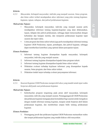 45
Standar Akreditasi Puskesmas
Kriteria
4.2.2. Masyarakat, kelompok masyarakat, individu yang menjadi sasaran, lintas program,
dan lintas sektor terkait mendapatkan akses informasi yang jelas tentang kegiatan-
kegiatan, tujuan, tahapan, dan jadwal pelaksanaan kegiatan.
Maksud dan Tujuan:
• Masyarakat, kelompok masyarakat, individu yang menjadi sasaran perlu
mendapatkan informasi tentang kegiatan-kegiatan yang akan dilaksanakan,
tujuan, tahapan dan jadwal pelaksanaan, sehingga dapat menyesuaikan dengan
kebutuhan dan harapan mereka, dan menjamin pelaksanaan kegiatan tepat
sasaran dan tepat waktu.
• Lintas program dan lintas sektor terkait juga perlu mendapatkan informasi tentang
kegiatan UKM Puskesmas, tujuan, pentahapan, dan jadwal kegiatan, sehingga
dapat memberikan kontribusi yang optimal dalam pencapaian tujuan.
Elemen Penilaian:
1. Informasi tentang kegiatan disampaikan kepada masyarakat, kelompok
masyarakat, individu yang menjadi sasaran.
2. Informasi tentang kegiatan disampaikan kepada lintas program terkait.
3. Informasi tentang kegiatan disampaikan kepada lintas sektor terkait.
4. Dilakukan evaluasi terhadap kejelasan informasi yang disampaikan kepada
sasaran, lintas program, dan lintas sektor terkait.
5. Dilakukan tindak lanjut terhadap evaluasi penyampaian informasi.
Kriteria
4.2.3. Sasaran Kegiatan UKM Puskesmas memperoleh akses yang mudah untuk tepat waktu
berperan aktif pada saat pelaksanaan kegiatan.
Maksud dan Tujuan:
• Keberhasilan program tergantung pada peran aktif masyarakat, kelompok
masyarakat, individu yang menjadi sasaran. Penanggungjawab UKM Puskesmas
dan pelaksana kegiatan mengupayakan kemudahan bagi sasaran untuk mengakses
dengan mudah informasi tentang kegiatan, maupun untuk berperan aktif dalam
pelaksanaan kegiatan, dan memberikan umpan balik tentang pelaksanaan
kegiatan.
Elemen Penilaian:
1. Penanggung jawab dan pelaksana kegiatan UKM Puskesmas memastikan waktu
dan tempat pelaksanaan kegiatan yang mudah diakses oleh masyarakat.
BAB
IV
 