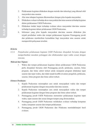 46 Standar Akreditasi Puskesmas
2. Pelaksanaan kegiatan dilakukan dengan metode dan teknologi yang dikenal oleh
masyarakat atau sasaran.
3. Alur atau tahapan kegiatan dikomunikasi dengan jelas kepada masyarakat.
4. Dilakukan evaluasi terhadap akses masyarakat dan/atau sasaran terhadap kegiatan
dalam pelaksanaan UKM Puskesmas.
5. Dilakukan tindak lanjut terhadap evaluasi akses masyarakat dan/atau sasaran
terhadap kegiatan dalam pelaksanaan UKM Puskesmas.
6. Informasi yang jelas kepada masyarakat dan/atau sasaran dilakukan jika
terjadi perubahan waktu dan tempat pelaksanaan kegiatan Penanggung jawab
dan pelaksana memberikan kemudahan bagi masyarakat atau sasaran untuk
memperoleh pelayanan tersebut.
Kriteria
4.2.4. Penjadwalan pelaksanaan kegiatan UKM Puskesmas disepakati bersama dengan
memperhatikan masukan pelanggan dan dilaksanakan tepat waktu sesuai dengan
rencana.
Maksud dan Tujuan:
• Waktu dan tempat pelaksanaan kegiatan dalam pelaksanaan UKM Puskesmas
perlu disepakati bersama oleh Penanggung jawab, pelaksana, sasaran, lintas
program, dan lintas sektor terkait untuk menjamin program dilakukan tepat
sasaran dan tepat waktu, dan tidak terjadi konﬂik di antara pengelola, pelaksana,
sasaran, lintas program dan lintas sektor terkait.
Elemen Penilaian:
1. Kepala Puskesmas menetapkan cara untuk menyepakati waktu dan tempat
pelaksanaan kegiatan dengan masyarakat dan/atau sasaran.
2. Kepala Puskesmas menetapkan cara untuk menyepakati waktu dan tempat
pelaksanaan kegiatan dengan lintas program dan lintas sektor terkait.
3. Penanggung jawab UKM Puskesmas memonitor pelaksanaan kegiatan tepat
waktu, tepat sasaran dan sesuai dengan tempat yang direncanakan.
4. Penanggung jawab UKM Puskesmas melakukan evaluasi terhadap ketepatan
waktu, ketepatan sasaran dan tempat pelaksanaan.
5. Penanggung jawab UKM Puskesmas dan Pelaksana menindaklanjuti hasil
evaluasi.
BAB
IV
 