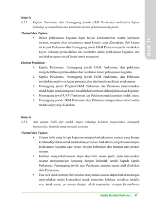 47
Standar Akreditasi Puskesmas
Kriteria
4.2.5. Kepala Puskesmas dan Penanggung jawab UKM Puskesmas melakukan kajian
terhadap permasalahan dan hambatan dalam pelaksanaan kegiatan.
Maksud dan Tujuan:
• Dalam pelaksanaan kegiatan dapat terjadi ketidaktepatan waktu, ketepatan
sasaran, maupun tidak tercapainya target kinerja yang diharapkan, oleh karena
itu kepala Puskesmas dan Penanggung jawab UKM Puskesmas perlu melakukan
kajian terhadap permasalahan dan hambatan dalam pelaksanaan kegiatan, dan
melakukan upaya tindak lanjut untuk mengatasi.
Elemen Penilaian:
1. Kepala Puskesmas, Penanggung jawab UKM Puskesmas, dan pelaksana
mengidentiﬁkasi permasalahan dan hambatan dalam pelaksanaan kegiatan.
2. Kepala Puskesmas, Penanggung jawab UKM Puskesmas, dan Pelaksana
melakukan analisis terhadap permasalahan dan hambatan dalam pelaksanaan.
3. Penanggung jawab Program/UKM Puskesmas dan Pelaksana merencanakan
tindak lanjut untuk mengatasi masalah dan hambatan dalam pelaksanaan kegiatan.
4. Penanggung jawab UKM Puskesmas dan Pelaksana melaksanakan tindak lanjut.
5. Penanggung jawab UKM Puskesmas dan Pelaksana mengevaluasi keberhasilan
tindak lanjut yang dilakukan.
Kriteria
4.2.6. Ada umpan balik dan tindak lanjut terhadap keluhan masyarakat, kelompok
masyarakat, individu yang menjadi sasaran.
Maksud dan Tujuan:
• Umpan balik yang berupa kepuasan maupun ketidakpuasan sasaran yang berupa
keluhan diperlukan untuk melakukan perbaikan, baik dalam pengelolaan maupun
pelaksanaan kegiatan agar sesuai dengan kebutuhan dan harapan masyarakat/
sasaran.
• Keluhan masyarakat/sasaran dapat diperoleh secara pasif, yaitu masyarakat/
sasaran menyampaikan langsung dengan kehendak sendiri kepada kepala
Puskesmas, Penanggung jawab, atau Pelaksana, ataupun secara aktif dilakukan
oleh Puskesmas.
• Tata cara untuk memperoleh keluhan masyarakat/sasaran dapat dilakukan dengan
menyediakan media komunikasi untuk menerima keluhan, misalnya melalui
sms, kotak saran, pertemuan dengan tokoh masyarakat maupun forum-forum
BAB
IV
 