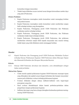 48 Standar Akreditasi Puskesmas
komunikasi dengan masyarakat.
• Tindak lanjut dilakukan secara rasional sesuai dengan ketersediaan sumber daya
yang ada di Puskesmas.
Elemen Penilaian:
1. Kepala Puskesmas menetapkan media komunikasi untuk menangkap keluhan
masyarakat/sasaran.
2. Kepala Puskesmas menetapkan media komunikasi untuk memberikan umpan
balik terhadap keluhan yang disampaikan.
3. Kepala Puskesmas, Penanggung jawab UKM Puskesmas dan Pelaksana
melakukan analisis terhadap keluhan.
4. Kepala Puskesmas, Penanggung jawab UKM Puskesmas, dan Pelaksana
melakukan tindak lanjut terhadap keluhan.
5. Kepala Puskesmas, Penanggung jawab UKM Puskesmas, dan pelaksana
memberikan informasi umpan balik kepada masyarakat atau sasaran tentang
tindak lanjut yang telah dilakukan untuk menanggapi keluhan.
Standar
4.3. Kepala Puskesmas dan Penanggung jawab UKM Puskesmas Melakukan Evaluasi
terhadap Kinerja Pelaksanaan Kegiatan UKM Puskesmas dalam Mencapai Tujuan
dan Memenuhi Kebutuhan dan Harapan Masyarakat/Sasaran.
Kriteria
4.3.1. Kinerja UKM Puskesmas dievaluasi dan dianalisis, serta ditindaklanjuti sebagai
bahan untuk perbaikan.
Maksud dan Tujuan:
• Untuk menilai apakah pelaksanaan kegiatan UKM Puskesmas mencapai tujuan
yang diharapkan dan apakah sesuai dengan kebutuhan dan harapan masyarakat/
sasaran perlu dilakukan evaluasi terhadap pelaksanaan kegiatan.
• Evaluasi dilakukan dengan adanya indikator-indikator serta target-target
pencapaian yang jelas.
• Hasil evaluasi ditindaklanjuti dalam bentuk perbaikan-perbaikan dalam
pengelolaan maupun pelaksanaan kegiatan.
• Indikator dan target yang harus dicapai ditetapkan berdasarkan pedoman masing-
masing UKM Puskesmas.
BAB
IV
 
