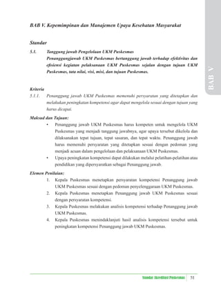 51
Standar Akreditasi Puskesmas
BAB V. Kepemimpinan dan Manajemen Upaya Kesehatan Masyarakat
Standar
5.1. Tanggung jawab Pengelolaan UKM Puskesmas
Penanggungjawab UKM Puskesmas bertanggung jawab terhadap efektivitas dan
eﬁsiensi kegiatan pelaksanaan UKM Puskesmas sejalan dengan tujuan UKM
Puskesmas, tata nilai, visi, misi, dan tujuan Puskesmas.
Kriteria
5.1.1. Penanggung jawab UKM Puskesmas memenuhi persyaratan yang ditetapkan dan
melakukan peningkatan kompetensi agar dapat mengelola sesuai dengan tujuan yang
harus dicapai.
Maksud dan Tujuan:
• Penanggung jawab UKM Puskesmas harus kompeten untuk mengelola UKM
Puskesmas yang menjadi tanggung jawabnya, agar upaya tersebut dikelola dan
dilaksanakan tepat tujuan, tepat sasaran, dan tepat waktu. Penanggung jawab
harus memenuhi persyaratan yang ditetapkan sesuai dengan pedoman yang
menjadi acuan dalam pengelolaan dan pelaksanaan UKM Puskesmas.
• Upaya peningkatan kompetensi dapat dilakukan melalui pelatihan-pelatihan atau
pendidikan yang dipersyaratkan sebagai Penanggung jawab.
Elemen Penilaian:
1. Kepala Puskesmas menetapkan persyaratan kompetensi Penanggung jawab
UKM Puskesmas sesuai dengan pedoman penyelenggaraan UKM Puskesmas.
2. Kepala Puskesmas menetapkan Penanggung jawab UKM Puskesmas sesuai
dengan persyaratan kompetensi.
3. Kepala Puskesmas melakukan analisis kompetensi terhadap Penanggung jawab
UKM Puskesmas.
4. Kepala Puskesmas menindaklanjuti hasil analisis kompetensi tersebut untuk
peningkatan kompetensi Penanggung jawab UKM Puskesmas.
BAB
V
 