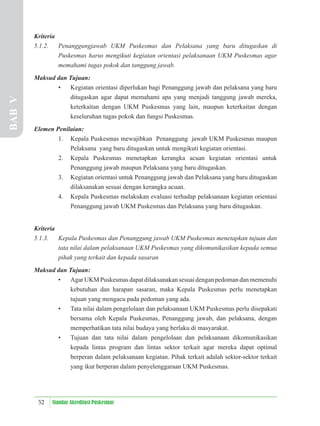 52 Standar Akreditasi Puskesmas
Kriteria
5.1.2. Penanggungjawab UKM Puskesmas dan Pelaksana yang baru ditugaskan di
Puskesmas harus mengikuti kegiatan orientasi pelaksanaan UKM Puskesmas agar
memahami tugas pokok dan tanggung jawab.
Maksud dan Tujuan:
• Kegiatan orientasi diperlukan bagi Penanggung jawab dan pelaksana yang baru
ditugaskan agar dapat memahami apa yang menjadi tanggung jawab mereka,
keterkaitan dengan UKM Puskesmas yang lain, maupun keterkaitan dengan
keseluruhan tugas pokok dan fungsi Puskesmas.
Elemen Penilaian:
1. Kepala Puskesmas mewajibkan Penanggung jawab UKM Puskesmas maupun
Pelaksana yang baru ditugaskan untuk mengikuti kegiatan orientasi.
2. Kepala Puskesmas menetapkan kerangka acuan kegiatan orientasi untuk
Penanggung jawab maupun Pelaksana yang baru ditugaskan.
3. Kegiatan orientasi untuk Penanggung jawab dan Pelaksana yang baru ditugaskan
dilaksanakan sesuai dengan kerangka acuan.
4. Kepala Puskesmas melakukan evaluasi terhadap pelaksanaan kegiatan orientasi
Penanggung jawab UKM Puskesmas dan Pelaksana yang baru ditugaskan.
Kriteria
5.1.3. Kepala Puskesmas dan Penanggung jawab UKM Puskesmas menetapkan tujuan dan
tata nilai dalam pelaksanaan UKM Puskesmas yang dikomunikasikan kepada semua
pihak yang terkait dan kepada sasaran
Maksud dan Tujuan:
• Agar UKM Puskesmas dapat dilaksanakan sesuai dengan pedoman dan memenuhi
kebutuhan dan harapan sasaran, maka Kepala Puskesmas perlu menetapkan
tujuan yang mengacu pada pedoman yang ada.
• Tata nilai dalam pengelolaan dan pelaksanaan UKM Puskesmas perlu disepakati
bersama oleh Kepala Puskesmas, Penanggung jawab, dan pelaksana, dengan
memperhatikan tata nilai budaya yang berlaku di masyarakat.
• Tujuan dan tata nilai dalam pengelolaan dan pelaksanaan dikomunikasikan
kepada lintas program dan lintas sektor terkait agar mereka dapat optimal
berperan dalam pelaksanaan kegiatan. Pihak terkait adalah sektor-sektor terkait
yang ikut berperan dalam penyelenggaraan UKM Puskesmas.
BAB
V
 