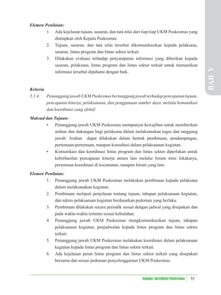 53
Standar Akreditasi Puskesmas
Elemen Penilaian:
1. Ada kejelasan tujuan, sasaran, dan tata nilai dari tiap-tiap UKM Puskesmas yang
ditetapkan oleh Kepala Puskesmas.
2. Tujuan, sasaran, dan tata nilai tersebut dikomunikasikan kepada pelaksana,
sasaran, lintas program dan lintas sektor terkait.
3. Dilakukan evaluasi terhadap penyampaian informasi yang diberikan kepada
sasaran, pelaksana, lintas program dan lintas sektor terkait untuk memastikan
informasi tersebut dipahami dengan baik.
Kriteria
5.1.4. Penanggung jawab UKM Puskesmas bertanggung jawab terhadap pencapaian tujuan,
pencapaian kinerja, pelaksanaan, dan penggunaan sumber daya, melalui komunikasi
dan koordinasi yang efektif.
Maksud dan Tujuan:
• Penanggung jawab UKM Puskesmas mempunyai kewajiban untuk memberikan
arahan dan dukungan bagi pelaksana dalam melaksanakan tugas dan tanggung
jawab. Arahan dapat dilakukan dalam bentuk pembinaan, pendampingan,
pertemuan-pertemuan, maupun konsultasi dalam pelaksanaan kegiatan.
• Komunikasi dan koordinasi lintas program dan lintas sektor diperlukan untuk
keberhasilan pencapaian kinerja antara lain melalui forum mini lokakarya,
pertemuan koordinasi di kecamatan, maupun forum yang lain
Elemen Penilaian:
1. Penanggung jawab UKM Puskesmas melakukan pembinaan kepada pelaksana
dalam melaksanakan kegiatan.
2. Pembinaan meliputi penjelasan tentang tujuan, tahapan pelaksanaan kegiatan,
dan teknis pelaksanaan kegiatan berdasarkan pedoman yang berlaku.
3. Pembinaan dilakukan secara periodik sesuai dengan jadwal yang disepakati dan
pada waktu-waktu tertentu sesuai kebutuhan.
4. Penanggung jawab UKM Puskesmas mengkomunikasikan tujuan, tahapan
pelaksanaan kegiatan, penjadwalan kepada lintas program dan lintas sektor
terkait.
5. Penanggung jawab UKM Puskesmas melakukan koordinasi dalam pelaksanaan
kegiatan kepada lintas program dan lintas sektor terkait.
6. Ada kejelasan peran lintas program dan lintas sektor terkait yang disepakati
bersama dan sesuai pedoman penyelenggaraan UKM Puskesmas.
BAB
V
 