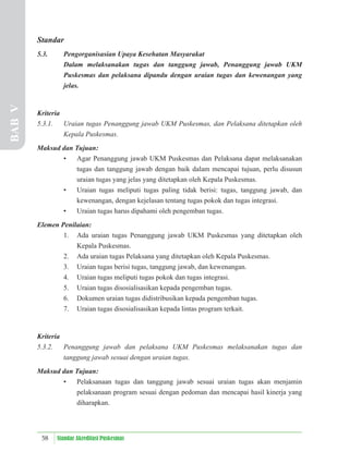 58 Standar Akreditasi Puskesmas
Standar
5.3. Pengorganisasian Upaya Kesehatan Masyarakat
Dalam melaksanakan tugas dan tanggung jawab, Penanggung jawab UKM
Puskesmas dan pelaksana dipandu dengan uraian tugas dan kewenangan yang
jelas.
Kriteria
5.3.1. Uraian tugas Penanggung jawab UKM Puskesmas, dan Pelaksana ditetapkan oleh
Kepala Puskesmas.
Maksud dan Tujuan:
• Agar Penanggung jawab UKM Puskesmas dan Pelaksana dapat melaksanakan
tugas dan tanggung jawab dengan baik dalam mencapai tujuan, perlu disusun
uraian tugas yang jelas yang ditetapkan oleh Kepala Puskesmas.
• Uraian tugas meliputi tugas paling tidak berisi: tugas, tanggung jawab, dan
kewenangan, dengan kejelasan tentang tugas pokok dan tugas integrasi.
• Uraian tugas harus dipahami oleh pengemban tugas.
Elemen Penilaian:
1. Ada uraian tugas Penanggung jawab UKM Puskesmas yang ditetapkan oleh
Kepala Puskesmas.
2. Ada uraian tugas Pelaksana yang ditetapkan oleh Kepala Puskesmas.
3. Uraian tugas berisi tugas, tanggung jawab, dan kewenangan.
4. Uraian tugas meliputi tugas pokok dan tugas integrasi.
5. Uraian tugas disosialisasikan kepada pengemban tugas.
6. Dokumen uraian tugas didistribusikan kepada pengemban tugas.
7. Uraian tugas disosialisasikan kepada lintas program terkait.
Kriteria
5.3.2. Penanggung jawab dan pelaksana UKM Puskesmas melaksanakan tugas dan
tanggung jawab sesuai dengan uraian tugas.
Maksud dan Tujuan:
• Pelaksanaan tugas dan tanggung jawab sesuai uraian tugas akan menjamin
pelaksanaan program sesuai dengan pedoman dan mencapai hasil kinerja yang
diharapkan.
BAB
V
 
