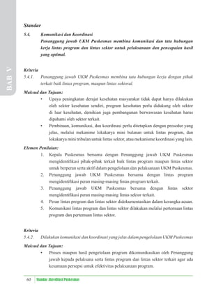 60 Standar Akreditasi Puskesmas
Standar
5.4. Komunikasi dan Koordinasi
Penanggung jawab UKM Puskesmas membina komunikasi dan tata hubungan
kerja lintas program dan lintas sektor untuk pelaksanaan dan pencapaian hasil
yang optimal.
Kriteria
5.4.1. Penanggung jawab UKM Puskesmas membina tata hubungan kerja dengan pihak
terkait baik lintas program, maupun lintas sektoral.
Maksud dan Tujuan:
• Upaya peningkatan derajat kesehatan masyarakat tidak dapat hanya dilakukan
oleh sektor kesehatan sendiri, program kesehatan perlu didukung oleh sektor
di luar kesehatan, demikian juga pembangunan berwawasan kesehatan harus
dipahami oleh sektor terkait.
• Pembinaan, komunikasi, dan koordinasi perlu ditetapkan dengan prosedur yang
jelas, melalui mekanime lokakarya mini bulanan untuk lintas program, dan
lokakarya mini tribulan untuk lintas sektor, atau mekanisme koordinasi yang lain.
Elemen Penilaian:
1. Kepala Puskesmas bersama dengan Penanggung jawab UKM Puskesmas
mengidentiﬁkasi pihak-pihak terkait baik lintas program maupun lintas sektor
untuk berperan serta aktif dalam pengelolaan dan pelaksanaan UKM Puskesmas.
2. Penanggung jawab UKM Puskesmas bersama dengan lintas program
mengidentiﬁkasi peran masing-masing lintas program terkait.
3. Penanggung jawab UKM Puskesmas bersama dengan lintas sektor
mengidentiﬁkasi peran masing-masing lintas sektor terkait.
4. Peran lintas program dan lintas sektor didokumentasikan dalam kerangka acuan.
5. Komunikasi lintas program dan lintas sektor dilakukan melalui pertemuan lintas
program dan pertemuan lintas sektor.
Kriteria
5.4.2. Dilakukan komunikasi dan koordinasi yang jelas dalam pengelolaan UKM Puskesmas
Maksud dan Tujuan:
• Proses maupun hasil pengelolaan program dikomunikasikan oleh Penanggung
jawab kepada pelaksana serta lintas program dan lintas sektor terkait agar ada
kesamaan persepsi untuk efektivitas pelaksanaan program.
BAB
V
 