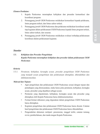 61
Standar Akreditasi Puskesmas
Elemen Penilaian:
1. Kepala Puskesmas menetapkan kebijakan dan prosedur komunikasi dan
koordinasi program.
2. Penanggung jawab UKM Puskesmas melakukan komunikasi kepada pelaksana,
lintas program terkait, dan lintas sektor terkait.
3. Penanggung jawab UKM Puskesmas dan pelaksana melakukan koordinasi untuk
tiap kegiatan dalam pelaksanaan UKM Puskesmas kepada lintas program terkait,
lintas sektor terkait, dan sasaran.
4. Penanggung jawab UKM Puskesmas melakukan evaluasi terhadap pelaksanaan
koordinasi dalam pelaksanaan kegiatan.
Standar
5.5. Kebijakan dan Prosedur Pengelolaan
Kepala Puskesmas menetapkan kebijakan dan prosedur dalam pelaksanaan UKM
Puskesmas
Kriteria
5.5.1. Peraturan, kebijakan, kerangka acuan, prosedur pengelolaan UKM Puskesmas
yang menjadi acuan pengelolaan dan pelaksanaan ditetapkan, dikendalikan dan
didokumentasikan.
Maksud dan Tujuan:
• Agar pengelolaan dan pelaksanaan UKM Puskesmas sesuai dengan tujuan dan
pentahapan yang direncanakan, maka harus jelas peraturan, kebijakan, kerangka
acuan, prosedur yang dijadikan sebagai acuan.
• Peraturan yang dipedomani, kebijakan, kerangka acuan dan prosedur yang
ditetapkan oleh Kepala Puskesmas harus didokumentasikan.
• Format-format dokumen yang digunakan dalam pengelolaan UKM Puskesmas
harus ditetapkan.
• Kegiatan pengelolaan dan pelaksanaan UKM Puskesmas harus dicatat. Catatan
hasil pengelolaan dan pelaksanaan UKM Puskesmas harus dikendalikan.
• Pengendalian dokumen meliputi: penomoran, tanggal terbit, catatan tentang
revisi, pemberlakuan, dan tanda tangan Kepala Puskesmas.
BAB
V
 