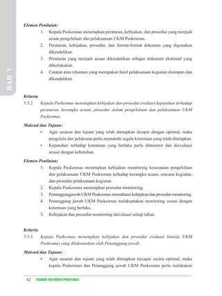62 Standar Akreditasi Puskesmas
Elemen Penilaian:
1. Kepala Puskesmas menetapkan peraturan, kebijakan, dan prosedur yang menjadi
acuan pengelolaan dan pelaksanaan UKM Puskesmas.
2. Peraturan, kebijakan, prosedur, dan format-format dokumen yang digunakan
dikendalikan.
3. Peraturan yang menjadi acuan dikendalikan sebagai dokumen eksternal yang
diberlakukan.
4. Catatan atau rekaman yang merupakan hasil pelaksanaan kegiatan disimpan dan
dikendalikan.
Kriteria
5.5.2. Kepala Puskesmas menetapkan kebijakan dan prosedur evaluasi kepatuhan terhadap
peraturan, kerangka acuan, prosedur dalam pengelolaan dan pelaksanaan UKM
Puskesmas.
Maksud dan Tujuan:
• Agar sasaran dan tujuan yang telah ditetapkan dicapai dengan optimal, maka
pengelola dan pelaksana perlu mematuhi segala ketentuan yang telah ditetapkan.
• Kepatuhan terhadap ketentuan yang berlaku perlu dimonitor dan dievaluasi
sesuai dengan kebutuhan.
Elemen Penilaian:
1. Kepala Puskesmas menetapkan kebijakan monitoring kesesuaian pengelolaan
dan pelaksanaan UKM Puskesmas terhadap kerangka acuan, rencana kegiatan,
dan prosedur pelaksanaan kegiatan.
2. Kepala Puskesmas menetapkan prosedur monitoring.
3. Penanggungjawab UKM Puskesmas memahami kebijakan dan prosedur monitoring.
4. Penanggung jawab UKM Puskesmas melaksanakan monitoring sesuai dengan
ketentuan yang berlaku.
5. Kebijakan dan prosedur monitoring dievaluasi setiap tahun.
Kriteria
5.5.3. Kepala Puskesmas menetapkan kebijakan dan prosedur evaluasi kinerja UKM
Puskesmas yang dilaksanakan oleh Penanggung jawab.
Maksud dan Tujuan:
• Agar sasaran dan tujuan yang telah ditetapkan tercapai secara optimal, maka
kepala Puskesmas dan Penanggung jawab UKM Puskesmas perlu melakukan
BAB
V
 