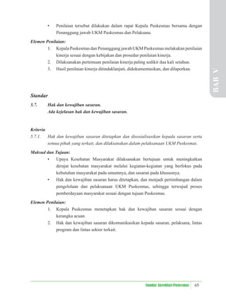 65
Standar Akreditasi Puskesmas
• Penilaian tersebut dilakukan dalam rapat Kepala Puskesmas bersama dengan
Penanggung jawab UKM Puskesmas dan Pelaksana.
Elemen Penilaian:
1. Kepala Puskesmas dan Penanggung jawab UKM Puskesmas melakukan penilaian
kinerja sesuai dengan kebijakan dan prosedur penilaian kinerja.
2. Dilaksanakan pertemuan penilaian kinerja paling sedikit dua kali setahun.
3. Hasil penilaian kinerja ditindaklanjuti, didokumentasikan, dan dilaporkan.
Standar
5.7. Hak dan kewajiban sasaran.
Ada kejelasan hak dan kewajiban sasaran.
Kriteria
5.7.1. Hak dan kewajiban sasaran ditetapkan dan disosialisasikan kepada sasaran serta
semua pihak yang terkait, dan dilaksanakan dalam pelaksanaan UKM Puskesmas.
Maksud dan Tujuan:
• Upaya Kesehatan Masyarakat dilaksanakan bertujuan untuk meningkatkan
derajat kesehatan masyarakat melalui kegiatan-kegiatan yang berfokus pada
kebutuhan masyarakat pada umumnya, dan sasaran pada khususnya.
• Hak dan kewajiban sasaran harus ditetapkan, dan menjadi pertimbangan dalam
pengelolaan dan pelaksanaan UKM Puskesmas, sehingga terwujud proses
pemberdayaan masyarakat sesuai dengan tujuan Puskesmas.
Elemen Penilaian:
1. Kepala Puskesmas menetapkan hak dan kewajiban sasaran sesuai dengan
kerangka acuan.
2. Hak dan kewajiban sasaran dikomunikasikan kepada sasaran, pelaksana, lintas
program dan lintas sektor terkait.
BAB
V
 