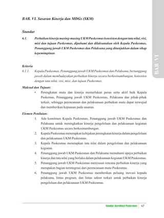 67
Standar Akreditasi Puskesmas
BAB. VI. Sasaran Kinerja dan MDGs (SKM)
Standar
6.1. Perbaikankinerjamasing-masingUKMPuskesmaskonsistendengantatanilai,visi,
misi dan tujuan Puskesmas, dipahami dan dilaksanakan oleh Kepala Puskesmas,
Penanggung jawab UKM Puskesmas dan Pelaksana yang ditunjukkan dalam sikap
kepemimpinan.
Kriteria
6.1.1. Kepala Puskesmas, Penanggung jawab UKM Puskesmas dan Pelaksana, bertanggung
jawab dalam membudayakan perbaikan kinerja secara berkesinambungan, konsisten
dengan tata nilai, visi, misi, dan tujuan Puskesmas.
Maksud dan Tujuan:
• Peningkatan mutu dan kinerja memerlukan peran serta aktif baik Kepala
Puskemas, Penanggung jawab UKM Puskesmas, Pelaksana dan pihak-pihak
terkait, sehingga perencanaan dan pelaksanaan perbaikan mutu dapat terwujud
dan memberikan kepuasan pada sasaran.
Elemen Penilaian:
1. Ada komitmen Kepala Puskesmas, Penanggung jawab UKM Puskesmas dan
Pelaksana untuk meningkatkan kinerja pengelolaan dan pelaksanaan kegiatan
UKM Puskesmas secara berkesinambungan.
2. Kepala Puskesmas menetapkan kebijakan peningkatan kinerja dalam pengelolaan
dan pelaksanaan UKM Puskesmas.
3. Kepala Puskesmas menetapkan tata nilai dalam pengelolaan dan pelaksanaan
kegiatan.
4. Penanggung jawab UKM Puskesmas dan Pelaksana memahami upaya perbaikan
kinerja dan tata nilai yang berlaku dalam pelaksanaan kegiatan UKM Puskesmas.
5. Penanggung jawab UKM Puskesmas menyusun rencana perbaikan kinerja yang
merupakan bagian terintegrasi dari perencanaan mutu Puskesmas.
6. Penanggung jawab UKM Puskesmas memberikan peluang inovasi kepada
pelaksana, lintas program, dan lintas sektor terkait untuk perbaikan kinerja
pengelolaan dan pelaksanaan UKM Puskesmas.
BAB
VI
 