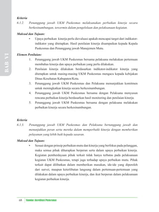 68 Standar Akreditasi Puskesmas
Kriteria
6.1.2. Penanggung jawab UKM Puskesmas melaksanakan perbaikan kinerja secara
berkesinambungan, tercermin dalam pengelolaan dan pelaksanaan kegiatan.
Maksud dan Tujuan:
• Upaya perbaikan kinerja perlu dievaluasi apakah mencapai target dari indikator-
indikator yang ditetapkan. Hasil penilaian kinerja disampaikan kepada Kepala
Puskesmas dan Penanggung jawab Manajemen Mutu.
Elemen Penilaian:
1. Penanggung jawab UKM Puskesmas bersama pelaksana melakukan pertemuan
membahas kinerja dan upaya perbaikan yang perlu dilakukan.
2. Penilaian kinerja dilakukan berdasarkan indikator-indikator kinerja yang
ditetapkan untuk masing-masing UKM Puskesmas mengacu kepada kebijakan
Dinas Kesehatan Kabupaten/Kota.
3. Penanggung jawab UKM Puskesmas dan Pelaksana menunjukkan komitmen
untuk meningkatkan kinerja secara berkesinambungan.
4. Penanggung jawab UKM Puskesmas bersama dengan Pelaksana menyusun
rencana perbaikan kinerja berdasarkan hasil monitoring dan penilaian kinerja.
5. Penanggung jawab UKM Puskesmas bersama dengan pelaksana melakukan
perbaikan kinerja secara berkesinambungan.
Kriteria
6.1.3. Penanggung jawab UKM Puskesmas dan Pelaksana bertanggung jawab dan
menunjukkan peran serta mereka dalam memperbaiki kinerja dengan memberikan
pelayanan yang lebih baik kepada sasaran.
Maksud dan Tujuan:
• Sesuai dengan prinsip perbaikan mutu dan kinerja yang berfokus pada pelanggan,
maka semua pihak diharapkan berperan serta dalam upaya perbaikan kinerja.
Kegiatan pemberdayaan pihak terkait tidak hanya terbatas pada pelaksanaan
kegiatan UKM Puskesmas, tetapi juga terhadap upaya perbaikan mutu. Pihak
terkait dapat dilibatkan dalam memberikan masukan, ide-ide yang diperoleh
dari survei, maupun keterlibatan langsung dalam pertemuan-pertemuan yang
dilakukan dalam upaya perbaikan kinerja, dan ikut berperan dalam pelaksanaan
kegiatan perbaikan kinerja.
BAB
VI
 