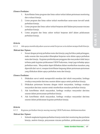 69
Standar Akreditasi Puskesmas
Elemen Penilaian:
1. Keterlibatan lintas program dan lintas sektor terkait dalam pertemuan monitoring
dan evaluasi kinerja.
2. Lintas program dan lintas sektor terkait memberikan saran-saran inovatif untuk
perbaikan kinerja.
3. Lintas program dan lintas sektor terkait berperan aktif dalam penyusunan rencana
perbaikan kinerja.
4. Lintas program dan lintas sektor terikait berperan aktif dalam pelaksanaan
perbaikan kinerja.
Kriteria
6.1.4. Ada upaya memberdayakan sasaran untuk berperan serta dalam memperbaiki kinerja.
Maksud dan Tujuan:
• Sesuai dengan prinsip perbaikan mutu dan kinerja yang berfokus pada pelanggan,
maka sasaran dan masyarakat diharapkan berperan serta dalam upaya perbaikan
mutu dan kinerja. Kegiatan pemberdayaan pengguna dan masyarakat tidak hanya
terbatas pada kegiatan pelaksanaan UKM Puskesmas, tetapi juga terhadap upaya
perbaikan mutu. Masyarakat dapat dilibatkan dalam memberikan masukan yang
diperoleh dari survei, maupun keterlibatan langsung dalam pertemuan-pertemuan
yang dilakukan dalam upaya perbaikan mutu dan kinerja.
Elemen Penilaian:
1. Dilakukan survei untuk memperoleh masukan dari tokoh masyarakat, lembaga
swadaya masyarakat dan/atau sasaran dalam upaya untuk perbaikan kinerja.
2. Dilakukan pertemuan bersama dengan tokoh masyarakat, lembaga swadaya
masyarakat dan/atau sasaran untuk memberikan masukan perbaikan kinerja.
3. Ada keterlibatan tokoh masyarakat, lembaga swadaya masyarakat dan/atau
sasaran dalam perencanaan perbaikan kinerja.
4. Ada keterlibatan tokoh masyarakat, lembaga swadaya masyarakat dan/atau
sasaran dalam pelaksanaan kegiatan perbaikan kinerja.
Kriteria
6.1.5. Kegiatan perbaikan kinerja masing-masing UKM Puskesmas didokumentasikan.
Maksud dan Tujuan:
• Seluruh rangkaian kegiatan perbaikan kinerja mulai dari monitoring dan penilaian
kinerja, analisis kinerja, penyusunan rencana perbaikan, pelaksanaan perbaikan
BAB
VI
 