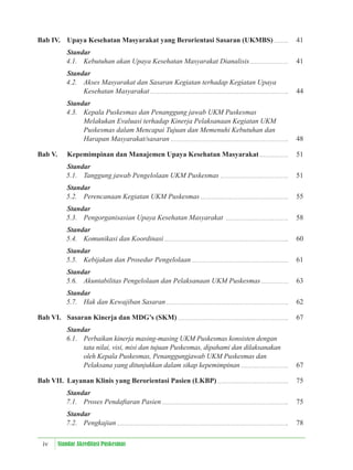 iv Standar Akreditasi Puskesmas
Bab IV. Upaya Kesehatan Masyarakat yang Berorientasi Sasaran (UKMBS) 41
Standar
4.1. Kebutuhan akan Upaya Kesehatan Masyarakat Dianalisis 41
Standar
4.2. Akses Masyarakat dan Sasaran Kegiatan terhadap Kegiatan Upaya
Kesehatan Masyarakat 44
Standar
4.3. Kepala Puskesmas dan Penanggung jawab UKM Puskesmas
Melakukan Evaluasi terhadap Kinerja Pelaksanaan Kegiatan UKM
Puskesmas dalam Mencapai Tujuan dan Memenuhi Kebutuhan dan
Harapan Masyarakat/sasaran 48
Bab V. Kepemimpinan dan Manajemen Upaya Kesehatan Masyarakat 51
Standar
5.1. Tanggung jawab Pengelolaan UKM Puskesmas 51
Standar
5.2. Perencanaan Kegiatan UKM Puskesmas 55
Standar
5.3. Pengorganisasian Upaya Kesehatan Masyarakat 58
Standar
5.4. Komunikasi dan Koordinasi 60
Standar
5.5. Kebijakan dan Prosedur Pengelolaan 61
Standar
5.6. Akuntabilitas Pengelolaan dan Pelaksanaan UKM Puskesmas 63
Standar
5.7. Hak dan Kewajiban Sasaran 62
Bab VI. Sasaran Kinerja dan MDG’s (SKM) 67
Standar
6.1. Perbaikan kinerja masing-masing UKM Puskesmas konsisten dengan
tata nilai, visi, misi dan tujuan Puskesmas, dipahami dan dilaksanakan
oleh Kepala Puskesmas, Penanggungjawab UKM Puskesmas dan
Pelaksana yang ditunjukkan dalam sikap kepemimpinan 67
Bab VII. Layanan Klinis yang Berorientasi Pasien (LKBP) 75
Standar
7.1. Proses Pendaftaran Pasien 75
Standar
7.2. Pengkajian 78
 
