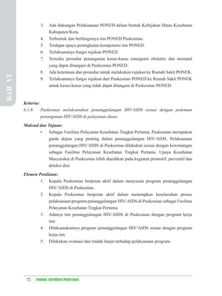 72 Standar Akreditasi Puskesmas
3. Ada dukungan Pelaksanaan PONED dalam bentuk Kebijakan Dinas Kesehatan
Kabupaten/Kota.
4. Terbentuk dan berfungsinya tim PONED Puskesmas.
5. Terdapat upaya peningkatan kompetensi tim PONED.
6. Terlaksananya fungsi rujukan PONED.
7. Tersedia prosedur penanganan kasus-kasus emergensi obstetric dan neonatal
yang dapat ditangani di Puskesmas PONED.
8. Ada ketentuan dan prosedur untuk melakukan rujukan ke Rumah Sakit PONEK.
9. Terlaksananya fungsi rujukan dari Puskesmas PONED ke Rumah Sakit PONEK
untuk kasus-kasus yang tidak dapat ditangani di Puskesmas PONED.
Kriteria:
6.1.9. Puskesmas melaksanakan penanggulangan HIV/AIDS sesuai dengan pedoman
penanganan HIV/AIDS di pelayanan dasar.
Maksud dan Tujuan:
• Sebagai Fasilitas Pelayanan Kesehatan Tingkat Pertama, Puskesmas merupakan
garda depan yang penting dalam penanggulangan HIV/AIDS. Pelaksanaan
penanggulangan HIV/AIDS di Puskesmas dilakukan sesuai dengan kewenangan
sebagai Fasilitas Pelayanan Kesehatan Tingkat Pertama. Upaya Kesehatan
Masyarakat di Puskesmas lebih diarahkan pada kegiatan promotif, preventif dan
deteksi dini.
Elemen Penilaian:
1. Kepala Puskesmas berperan aktif dalam menyusun program penanggulangan
HIV/AIDS di Puskesmas.
2. Kepala Puskesmas berperan aktif dalam menetapkan keseluruhan proses
pelaksanaan program penanggulangan HIV/AIDS di Puskesmas sebagai Fasilitas
Pelayanan Kesehatan Tingkat Pertama.
3. Adanya tim penanggulangan HIV/AIDS di Puskesmas dengan program kerja
tim.
4. Dilaksanakannya program penanggulangan HIV/AIDS sesuai dengan program
kerja tim.
5. Dilakukan evaluasi dan tindak lanjut terhadap pelaksanaan program.
BAB
VI
 