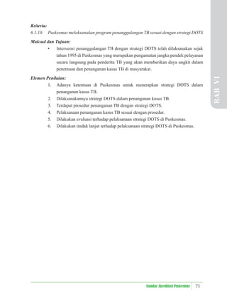 73
Standar Akreditasi Puskesmas
Kriteria:
6.1.10. Puskesmas melaksanakan program penanggulangan TB sesuai dengan strategi DOTS
Maksud dan Tujuan:
• Intervensi penanggulangan TB dengan strategi DOTS telah dilaksanakan sejak
tahun 1995 di Puskesmas yang merupakan pengamatan jangka pendek pelayanan
secara langsung pada penderita TB yang akan memberikan daya ungkit dalam
penemuan dan penanganan kasus TB di masyarakat.
Elemen Penilaian:
1. Adanya ketentuan di Puskesmas untuk menerapkan strategi DOTS dalam
penanganan kasus TB.
2. Dilaksanakannya strategi DOTS dalam penanganan kasus TB.
3. Terdapat prosedur penanganan TB dengan strategi DOTS.
4. Pelaksanaan penanganan kasus TB sesuai dengan prosedur.
5. Dilakukan evaluasi terhadap pelaksanaan strategi DOTS di Puskesmas.
6. Dilakukan tindak lanjut terhadap pelaksanaan strategi DOTS di Puskesmas.
BAB
VI
 
