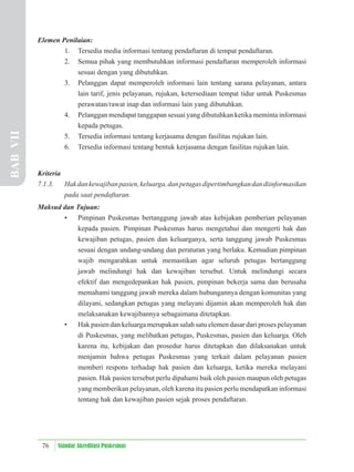 76 Standar Akreditasi Puskesmas
Elemen Penilaian:
1. Tersedia media informasi tentang pendaftaran di tempat pendaftaran.
2. Semua pihak yang membutuhkan informasi pendaftaran memperoleh informasi
sesuai dengan yang dibutuhkan.
3. Pelanggan dapat memperoleh informasi lain tentang sarana pelayanan, antara
lain tarif, jenis pelayanan, rujukan, ketersediaan tempat tidur untuk Puskesmas
perawatan/rawat inap dan informasi lain yang dibutuhkan.
4. Pelanggan mendapat tanggapan sesuai yang dibutuhkan ketika meminta informasi
kepada petugas.
5. Tersedia informasi tentang kerjasama dengan fasilitas rujukan lain.
6. Tersedia informasi tentang bentuk kerjasama dengan fasilitas rujukan lain.
Kriteria
7.1.3. Hakdankewajibanpasien,keluarga,danpetugasdipertimbangkandandiinformasikan
pada saat pendaftaran.
Maksud dan Tujuan:
• Pimpinan Puskesmas bertanggung jawab atas kebijakan pemberian pelayanan
kepada pasien. Pimpinan Puskesmas harus mengetahui dan mengerti hak dan
kewajiban petugas, pasien dan keluarganya, serta tanggung jawab Puskesmas
sesuai dengan undang-undang dan peraturan yang berlaku. Kemudian pimpinan
wajib mengarahkan untuk memastikan agar seluruh petugas bertanggung
jawab melindungi hak dan kewajiban tersebut. Untuk melindungi secara
efektif dan mengedepankan hak pasien, pimpinan bekerja sama dan berusaha
memahami tanggung jawab mereka dalam hubungannya dengan komunitas yang
dilayani, sedangkan petugas yang melayani dijamin akan memperoleh hak dan
melaksanakan kewajibannya sebagaimana ditetapkan.
• Hak pasien dan keluarga merupakan salah satu elemen dasar dari proses pelayanan
di Puskesmas, yang melibatkan petugas, Puskesmas, pasien dan keluarga. Oleh
karena itu, kebijakan dan prosedur harus ditetapkan dan dilaksanakan untuk
menjamin bahwa petugas Puskesmas yang terkait dalam pelayanan pasien
memberi respons terhadap hak pasien dan keluarga, ketika mereka melayani
pasien. Hak pasien tersebut perlu dipahami baik oleh pasien maupun oleh petugas
yang memberikan pelayanan, oleh karena itu pasien perlu mendapatkan informasi
tentang hak dan kewajiban pasien sejak proses pendaftaran.
BAB
VII
 