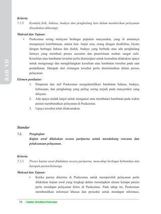 78 Standar Akreditasi Puskesmas
Kriteria
7.1.5. Kendala ﬁsik, bahasa, budaya dan penghalang lain dalam memberikan pelayanan
diusahakan dikurangi.
Maksud dan Tujuan:
• Puskesmas sering melayani berbagai populasi masyarakat, yang di antaranya
mempunyai keterbatasan, antara lain: lanjut usia, orang dengan disabilitas, bicara
dengan berbagai bahasa dan dialek, budaya yang berbeda atau ada penghalang
lainnya yang membuat proses asesmen dan penerimaan asuhan sangat sulit.
Kesulitan atau hambatan tersebut perlu diantisipasi untuk kemudian dilakukan upaya
untuk mengurangi dan menghilangkan kesulitan atau hambatan tersebut pada saat
pendaftaran. Dampak dari rintangan tersebut perlu diminimalkan dalam proses
pelayanan.
Elemen penilaian:
1. Pimpinan dan staf Puskesmas mengidentiﬁkasi hambatan bahasa, budaya,
kebiasaan, dan penghalang yang paling sering terjadi pada masyarakat yang
dilayani.
2. Ada upaya tindak lanjut untuk mengatasi atau membatasi hambatan pada waktu
pasien membutuhkan pelayanan di Puskesmas.
3. Upaya tersebut telah dilaksanakan.
Standar
7.2. Pengkajian
Kajian awal dilakukan secara paripurna untuk mendukung rencana dan
pelaksanaan pelayanan.
Kriteria
7.2.1. Proses kajian awal dilakukan secara paripurna, mencakup berbagai kebutuhan dan
harapan pasien/keluarga.
Maksud dan Tujuan:
• Ketika pasien diterima di Puskesmas untuk memperoleh pelayanan perlu
dilakukan kajian awal yang lengkap dalam menetapkan alasan kenapa pasien
perlu mendapat pelayanan klinis di Puskesmas. Pada tahap ini, Puskesmas
membutuhkan informasi khusus dan prosedur untuk mendapat informasi,
BAB
VII
 