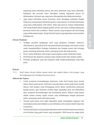 79
Standar Akreditasi Puskesmas
tergantung pada kebutuhan pasien dan jenis pelayanan yang harus diberikan.
Kebijakan dan prosedur harus ditetapkan tentang bagaimana proses ini
dilaksanakan, informasi apa yang harus dikumpulkan dan didokumentasikan.
• Agar kajian kebutuhan pasien konsisten, perlu ditetapkan kebijakan Kepala
Puskesmas tentang kajian kebutuhan pasien, yang memuat: isi minimal dari kajian
yang harus dilaksanakan oleh dokter, bidan dan perawat. Kajian dilaksanakan
oleh setiap disiplin dalam lingkup praktik, profesi, perizinan, undang-undang dan
peraturan terkait atau sertiﬁkasi. Hanya mereka yang kompeten dan berwenang
yang melaksanakan kajian. Setiap formulir kajian yang digunakan mencerminkan
kebijakan ini.
Elemen Penilaian:
1. Terdapat prosedur pengkajian awal yang paripurna (meliputi anamesis/
alloanamnesis, pemeriksan ﬁsik dan pemeriksaan penunjang serta kajian sosial)
untuk mengidentiﬁkasi berbagai kebutuhan dan harapan pasien dan keluarga
pasien mencakup pelayanan medis, penunjang medis dan keperawatan.
2. Proses kajian dilakukan oleh tenaga yang kompeten untuk melakukan kajian.
3. Pemeriksaan dan diagnosis mengacu pada standar profesi dan standar asuhan.
4. Prosedur pengkajian yang ada menjamin tidak terjadi pengulangan yang tidak
perlu.
Kriteria
7.2.2. Hasil kajian dicatat dalam catatan medis dan mudah diakses oleh petugas yang
bertanggungjawab terhadap pelayanan pasien
Maksud dan Tujuan:
• Untuk menjamin kesinambungan pelayanan, maka hasil kajian harus dicatat
dalam rekam medis pasien. Informasi yang ada dalam rekam medis harus mudah
diakses oleh petugas yang bertanggung jawab dalam memberikan pelayanan
kepada pasien, agar informasi tersebut dapat digunakan pada saat dibutuhkan
demi menjamin kesinambungan dan keselamatan pasien. Rekam medis pasien
adalah catatan tentang segala sesuatu yang berhubungan dengan pelayanan
medis, penunjang medis dan keperawatan.
• Temuan pada kajian awal dapat digunakan untuk menegakkan diagnosis dan
menetapkan pelayanan/tindakan sesuai kebutuhan serta rencana tindak lanjut dan
evaluasinya.
• Temuan dan kajian awal juga dapat digunakan untuk membuat keputusan perlunya
review/kajian ulang pada situasi yang meragukan. Oleh karena itu sangat perlu
BAB
VII
 