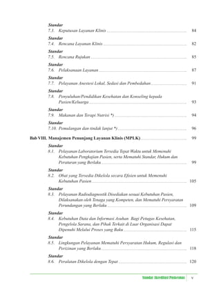 v
Standar Akreditasi Puskesmas
Standar
7.3. Keputusan Layanan Klinis 84
Standar
7.4. Rencana Layanan Klinis 82
Standar
7.5. Rencana Rujukan 85
Standar
7.6. Pelaksanaan Layanan 87
Standar
7.7. Pelayanan Anestesi Lokal, Sedasi dan Pembedahan 91
Standar
7.8. Penyuluhan/Pendidikan Kesehatan dan Konseling kepada
Pasien/Keluarga 93
Standar
7.9. Makanan dan Terapi Nutrisi *) 94
Standar
7.10. Pemulangan dan tindak lanjut *) 96
Bab VIII. Manajemen Penunjang Layanan Klinis (MPLK) 99
Standar
8.1. Pelayanan Laboratorium Tersedia Tepat Waktu untuk Memenuhi
Kebutuhan Pengkajian Pasien, serta Mematuhi Standar, Hukum dan
Peraturan yang Berlaku 99
Standar
8.2. Obat yang Tersedia Dikelola secara Eﬁsien untuk Memenuhi
Kebutuhan Pasien 105
Standar
8.3. Pelayanan Radiodiagnostik Disediakan sesuai Kebutuhan Pasien,
Dilaksanakan oleh Tenaga yang Kompeten, dan Mematuhi Persyaratan
Perundangan yang Berlaku 109
Standar
8.4. Kebutuhan Data dan Informasi Asuhan Bagi Petugas Kesehatan,
Pengelola Sarana, dan Pihak Terkait di Luar Organisasi Dapat
Dipenuhi Melalui Proses yang Baku 115
Standar
8.5. Lingkungan Pelayanan Mematuhi Persyaratan Hukum, Regulasi dan
Perizinan yang Berlaku 118
Standar
8.6. Peralatan Dikelola dengan Tepat 120
 