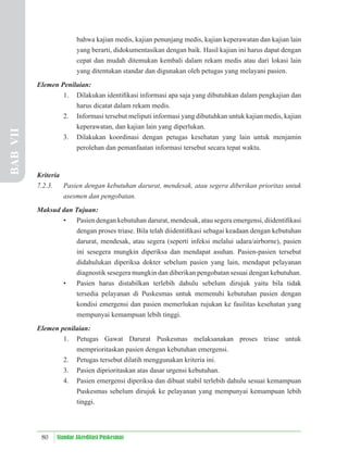 80 Standar Akreditasi Puskesmas
bahwa kajian medis, kajian penunjang medis, kajian keperawatan dan kajian lain
yang berarti, didokumentasikan dengan baik. Hasil kajian ini harus dapat dengan
cepat dan mudah ditemukan kembali dalam rekam medis atau dari lokasi lain
yang ditentukan standar dan digunakan oleh petugas yang melayani pasien.
Elemen Penilaian:
1. Dilakukan identiﬁkasi informasi apa saja yang dibutuhkan dalam pengkajian dan
harus dicatat dalam rekam medis.
2. Informasi tersebut meliputi informasi yang dibutuhkan untuk kajian medis, kajian
keperawatan, dan kajian lain yang diperlukan.
3. Dilakukan koordinasi dengan petugas kesehatan yang lain untuk menjamin
perolehan dan pemanfaatan informasi tersebut secara tepat waktu.
Kriteria
7.2.3. Pasien dengan kebutuhan darurat, mendesak, atau segera diberikan prioritas untuk
asesmen dan pengobatan.
Maksud dan Tujuan:
• Pasien dengan kebutuhan darurat, mendesak, atau segera emergensi, diidentiﬁkasi
dengan proses triase. Bila telah diidentiﬁkasi sebagai keadaan dengan kebutuhan
darurat, mendesak, atau segera (seperti infeksi melalui udara/airborne), pasien
ini sesegera mungkin diperiksa dan mendapat asuhan. Pasien-pasien tersebut
didahulukan diperiksa dokter sebelum pasien yang lain, mendapat pelayanan
diagnostik sesegera mungkin dan diberikan pengobatan sesuai dengan kebutuhan.
• Pasien harus distabilkan terlebih dahulu sebelum dirujuk yaitu bila tidak
tersedia pelayanan di Puskesmas untuk memenuhi kebutuhan pasien dengan
kondisi emergensi dan pasien memerlukan rujukan ke fasilitas kesehatan yang
mempunyai kemampuan lebih tinggi.
Elemen penilaian:
1. Petugas Gawat Darurat Puskesmas melaksanakan proses triase untuk
memprioritaskan pasien dengan kebutuhan emergensi.
2. Petugas tersebut dilatih menggunakan kriteria ini.
3. Pasien diprioritaskan atas dasar urgensi kebutuhan.
4. Pasien emergensi diperiksa dan dibuat stabil terlebih dahulu sesuai kemampuan
Puskesmas sebelum dirujuk ke pelayanan yang mempunyai kemampuan lebih
tinggi.
BAB
VII
 