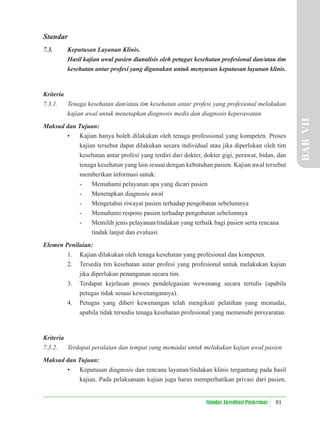81
Standar Akreditasi Puskesmas
Standar
7.3. Keputusan Layanan Klinis.
Hasil kajian awal pasien dianalisis oleh petugas kesehatan profesional dan/atau tim
kesehatan antar profesi yang digunakan untuk menyusun keputusan layanan klinis.
Kriteria
7.3.1. Tenaga kesehatan dan/atau tim kesehatan antar profesi yang profesional melakukan
kajian awal untuk menetapkan diagnosis medis dan diagnosis keperawatan
Maksud dan Tujuan:
• Kajian hanya boleh dilakukan oleh tenaga professional yang kompeten. Proses
kajian tersebut dapat dilakukan secara individual atau jika diperlukan oleh tim
kesehatan antar profesi yang terdiri dari dokter, dokter gigi, perawat, bidan, dan
tenaga kesehatan yang lain sesuai dengan kebutuhan pasien. Kajian awal tersebut
memberikan informasi untuk:
- Memahami pelayanan apa yang dicari pasien
- Menetapkan diagnosis awal
- Mengetahui riwayat pasien terhadap pengobatan sebelumnya
- Memahami respons pasien terhadap pengobatan sebelumnya
- Memilih jenis pelayanan/tindakan yang terbaik bagi pasien serta rencana
tindak lanjut dan evaluasi
Elemen Penilaian:
1. Kajian dilakukan oleh tenaga kesehatan yang profesional dan kompeten.
2. Tersedia tim kesehatan antar profesi yang profesional untuk melakukan kajian
jika diperlukan penanganan secara tim.
3. Terdapat kejelasan proses pendelegasian wewenang secara tertulis (apabila
petugas tidak sesuai kewenangannya).
4. Petugas yang diberi kewenangan telah mengikuti pelatihan yang memadai,
apabila tidak tersedia tenaga kesehatan profesional yang memenuhi persyaratan.
Kriteria
7.3.2. Terdapat peralatan dan tempat yang memadai untuk melakukan kajian awal pasien
Maksud dan Tujuan:
• Keputusan diagnosis dan rencana layanan/tindakan klinis tergantung pada hasil
kajian. Pada pelaksanaan kajian juga harus memperhatikan privasi dari pasien.
BAB
VII
 