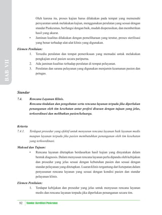 82 Standar Akreditasi Puskesmas
Oleh karena itu, proses kajian harus dilakukan pada tempat yang memenuhi
persyaratan untuk melakukan kajian, menggunakan peralatan yang sesuai dengan
standar Puskesmas, berfungsi dengan baik, mudah dioperasikan, dan memberikan
hasil yang akurat.
• Jaminan kualitas dilakukan dengan pemeliharaan yang teratur, proses sterilisasi
yang benar terhadap alat-alat klinis yang digunakan.
Elemen Penilaian:
1. Tersedia peralatan dan tempat pemeriksaan yang memadai untuk melakukan
pengkajian awal pasien secara paripurna.
2. Ada jaminan kualitas terhadap peralatan di tempat pelayanan.
3. Peralatan dan sarana pelayanan yang digunakan menjamin keamanan pasien dan
petugas.
Standar
7.4. Rencana Layanan Klinis.
Rencana tindakan dan pengobatan serta rencana layanan terpadu jika diperlukan
penanganan oleh tim kesehatan antar profesi disusun dengan tujuan yang jelas,
terkoordinasi dan melibatkan pasien/keluarga.
Kriteria
7.4.1. Terdapat prosedur yang efektif untuk menyusun rencana layanan baik layanan medis
maupun layanan terpadu jika pasien membutuhkan penanganan oleh tim kesehatan
yang terkoordinasi.
Maksud dan Tujuan:
• Rencana layanan ditetapkan berdasarkan hasil kajian yang dinyatakan dalam
bentuk diagnosis. Dalam menyusun rencana layanan perlu dipandu oleh kebijakan
dan prosedur yang jelas sesuai dengan kebutuhan pasien dan sesuai dengan
standar pelayanan yang ditetapkan. Luaran klinis tergantung dari ketepatan dalam
penyusunan rencana layanan yang sesuai dengan kondisi pasien dan standar
pelayanan klinis.
Elemen Penilaian:
1. Terdapat kebijakan dan prosedur yang jelas untuk menyusun rencana layanan
medis dan rencana layanan terpadu jika diperlukan penanganan secara tim.
BAB
VII
 