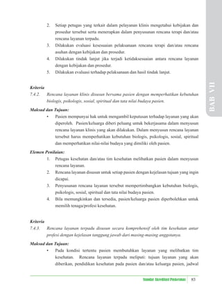 83
Standar Akreditasi Puskesmas
2. Setiap petugas yang terkait dalam pelayanan klinis mengetahui kebijakan dan
prosedur tersebut serta menerapkan dalam penyusunan rencana terapi dan/atau
rencana layanan terpadu.
3. Dilakukan evaluasi kesesuaian pelaksanaan rencana terapi dan/atau rencana
asuhan dengan kebijakan dan prosedur.
4. Dilakukan tindak lanjut jika terjadi ketidaksesuaian antara rencana layanan
dengan kebijakan dan prosedur.
5. Dilakukan evaluasi terhadap pelaksanaan dan hasil tindak lanjut.
Kriteria
7.4.2. Rencana layanan klinis disusun bersama pasien dengan memperhatikan kebutuhan
biologis, psikologis, sosial, spiritual dan tata nilai budaya pasien.
Maksud dan Tujuan:
• Pasien mempunyai hak untuk mengambil keputusan terhadap layanan yang akan
diperoleh. Pasien/keluarga diberi peluang untuk bekerjasama dalam menyusun
rencana layanan klinis yang akan dilakukan. Dalam menyusun rencana layanan
tersebut harus memperhatikan kebutuhan biologis, psikologis, sosial, spiritual
dan memperhatikan nilai-nilai budaya yang dimiliki oleh pasien.
Elemen Penilaian:
1. Petugas kesehatan dan/atau tim kesehatan melibatkan pasien dalam menyusun
rencana layanan.
2. Rencana layanan disusun untuk setiap pasien dengan kejelasan tujuan yang ingin
dicapai.
3. Penyusunan rencana layanan tersebut mempertimbangkan kebutuhan biologis,
psikologis, sosial, spiritual dan tata nilai budaya pasien.
4. Bila memungkinkan dan tersedia, pasien/keluarga pasien diperbolehkan untuk
memilih tenaga/profesi kesehatan.
Kriteria
7.4.3. Rencana layanan terpadu disusun secara komprehensif oleh tim kesehatan antar
profesi dengan kejelasan tanggung jawab dari masing-masing anggotanya.
Maksud dan Tujuan:
• Pada kondisi tertentu pasien membutuhkan layanan yang melibatkan tim
kesehatan. Rencana layanan terpadu meliputi: tujuan layanan yang akan
diberikan, pendidikan kesehatan pada pasien dan/atau keluarga pasien, jadwal
BAB
VII
 