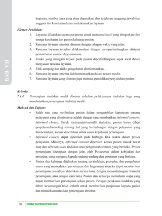 84 Standar Akreditasi Puskesmas
kegiatan, sumber daya yang akan digunakan, dan kejelasan tanggung jawab tiap
anggota tim kesehatan dalam melaksanakan layanan.
Elemen Penilaian:
1. Layanan dilakukan secara paripurna untuk mencapai hasil yang diinginkan oleh
tenaga kesehatan dan pasien/keluarga pasien.
2. Rencana layanan tersebut disusun dengan tahapan waktu yang jelas.
3. Rencana layanan tersebut dilaksanakan dengan mempertimbangkan eﬁsiensi
pemanfaatan sumber daya manusia.
4. Risiko yang mungkin terjadi pada pasien dipertimbangkan sejak awal dalam
menyusun rencana layanan.
5. Efek samping dan risiko pengobatan diinformasikan.
6. Rencana layanan tersebut didokumentasikan dalam rekam medis.
7. Rencana layanan yang disusun juga memuat pendidikan/penyuluhan pasien.
Kriteria
7.4.4. Persetujuan tindakan medik diminta sebelum pelaksanaan tindakan bagi yang
membutuhkan persetujuan tindakan medik.
Maksud dan Tujuan:
• Salah satu cara melibatkan pasien dalam pengambilan keputusan tentang
pelayanan yang diterimanya adalah dengan cara memberikan informed consent/
informed choice. Untuk menyetujui/memilih tindakan, pasien harus diberi
penjelasan/konseling tentang hal yang berhubungan dengan pelayanan yang
direncanakan, karena diperlukan untuk suatu keputusan persetujuan.
• lnformed consent dapat diperoleh pada berbagai titik waktu dalam proses
pelayanan. Misalnya, informed consent diperoleh ketika pasien masuk rawat
inap dan sebelum suatu tindakan atau pengobatan tertentu yang berisiko. Proses
persetujuan ditetapkan dengan jelas oleh Puskesmas dalam kebijakan dan
prosedur, yang mengacu kepada undang-undang dan peraturan yang berlaku.
• Pasien dan keluarga dijelaskan tentang tes/tindakan, prosedur, dan pengobatan
mana yang memerlukan persetujuan dan bagaimana mereka dapat memberikan
persetujuan (misalnya, diberikan secara lisan, dengan menandatangani formulir
persetujuan, atau dengan cara lain). Pasien dan keluarga memahami siapa yang
dapat memberikan persetujuan selain pasien. Petugas pelaksana tindakan yang
diberi kewenangan telah terlatih untuk memberikan penjelasan kepada pasien
dan mendokumentasikan persetujuan tersebut.
BAB
VII
 