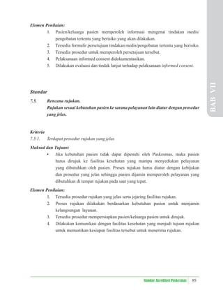 85
Standar Akreditasi Puskesmas
Elemen Penilaian:
1. Pasien/keluarga pasien memperoleh informasi mengenai tindakan medis/
pengobatan tertentu yang berisiko yang akan dilakukan.
2. Tersedia formulir persetujuan tindakan medis/pengobatan tertentu yang berisiko.
3. Tersedia prosedur untuk memperoleh persetujuan tersebut.
4. Pelaksanaan informed consent didokumentasikan.
5. Dilakukan evaluasi dan tindak lanjut terhadap pelaksanaan informed consent.
Standar
7.5. Rencana rujukan.
Rujukan sesuai kebutuhan pasien ke sarana pelayanan lain diatur dengan prosedur
yang jelas.
Kriteria
7.5.1. Terdapat prosedur rujukan yang jelas
Maksud dan Tujuan:
• Jika kebutuhan pasien tidak dapat dipenuhi oleh Puskesmas, maka pasien
harus dirujuk ke fasilitas kesehatan yang mampu menyediakan pelayanan
yang dibutuhkan oleh pasien. Proses rujukan harus diatur dengan kebijakan
dan prosedur yang jelas sehingga pasien dijamin memperoleh pelayanan yang
dibutuhkan di tempat rujukan pada saat yang tepat.
Elemen Penilaian:
1. Tersedia prosedur rujukan yang jelas serta jejaring fasilitas rujukan.
2. Proses rujukan dilakukan berdasarkan kebutuhan pasien untuk menjamin
kelangsungan layanan.
3. Tersedia prosedur mempersiapkan pasien/keluarga pasien untuk dirujuk.
4. Dilakukan komunikasi dengan fasilitas kesehatan yang menjadi tujuan rujukan
untuk memastikan kesiapan fasilitas tersebut untuk menerima rujukan.
BAB
VII
 
