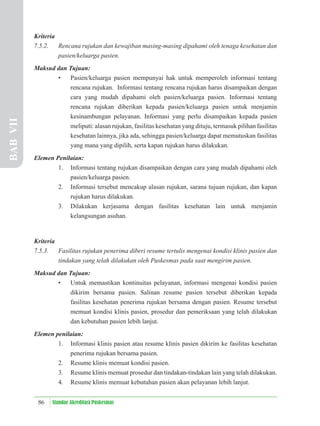 86 Standar Akreditasi Puskesmas
Kriteria
7.5.2. Rencana rujukan dan kewajiban masing-masing dipahami oleh tenaga kesehatan dan
pasien/keluarga pasien.
Maksud dan Tujuan:
• Pasien/keluarga pasien mempunyai hak untuk memperoleh informasi tentang
rencana rujukan. Informasi tentang rencana rujukan harus disampaikan dengan
cara yang mudah dipahami oleh pasien/keluarga pasien. Informasi tentang
rencana rujukan diberikan kepada pasien/keluarga pasien untuk menjamin
kesinambungan pelayanan. Informasi yang perlu disampaikan kepada pasien
meliputi: alasan rujukan, fasilitas kesehatan yang dituju, termasuk pilihan fasilitas
kesehatan lainnya, jika ada, sehingga pasien/keluarga dapat memutuskan fasilitas
yang mana yang dipilih, serta kapan rujukan harus dilakukan.
Elemen Penilaian:
1. Informasi tentang rujukan disampaikan dengan cara yang mudah dipahami oleh
pasien/keluarga pasien.
2. Informasi tersebut mencakup alasan rujukan, sarana tujuan rujukan, dan kapan
rujukan harus dilakukan.
3. Dilakukan kerjasama dengan fasilitas kesehatan lain untuk menjamin
kelangsungan asuhan.
Kriteria
7.5.3. Fasilitas rujukan penerima diberi resume tertulis mengenai kondisi klinis pasien dan
tindakan yang telah dilakukan oleh Puskesmas pada saat mengirim pasien.
Maksud dan Tujuan:
• Untuk memastikan kontinuitas pelayanan, informasi mengenai kondisi pasien
dikirim bersama pasien. Salinan resume pasien tersebut diberikan kepada
fasilitas kesehatan penerima rujukan bersama dengan pasien. Resume tersebut
memuat kondisi klinis pasien, prosedur dan pemeriksaan yang telah dilakukan
dan kebutuhan pasien lebih lanjut.
Elemen penilaian:
1. Informasi klinis pasien atau resume klinis pasien dikirim ke fasilitas kesehatan
penerima rujukan bersama pasien.
2. Resume klinis memuat kondisi pasien.
3. Resume klinis memuat prosedur dan tindakan-tindakan lain yang telah dilakukan.
4. Resume klinis memuat kebutuhan pasien akan pelayanan lebih lanjut.
BAB
VII
 