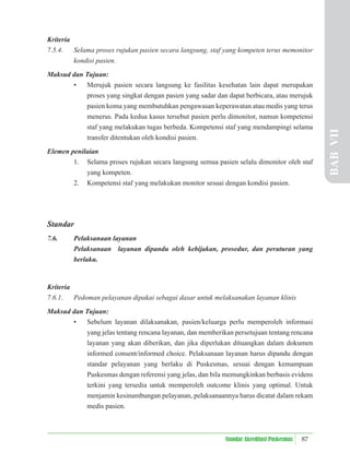 87
Standar Akreditasi Puskesmas
Kriteria
7.5.4. Selama proses rujukan pasien secara langsung, staf yang kompeten terus memonitor
kondisi pasien.
Maksud dan Tujuan:
• Merujuk pasien secara langsung ke fasilitas kesehatan lain dapat merupakan
proses yang singkat dengan pasien yang sadar dan dapat berbicara, atau merujuk
pasien koma yang membutuhkan pengawasan keperawatan atau medis yang terus
menerus. Pada kedua kasus tersebut pasien perlu dimonitor, namun kompetensi
staf yang melakukan tugas berbeda. Kompetensi staf yang mendampingi selama
transfer ditentukan oleh kondisi pasien.
Elemen penilaian
1. Selama proses rujukan secara langsung semua pasien selalu dimonitor oleh staf
yang kompeten.
2. Kompetensi staf yang melakukan monitor sesuai dengan kondisi pasien.
Standar
7.6. Pelaksanaan layanan
Pelaksanaan layanan dipandu oleh kebijakan, prosedur, dan peraturan yang
berlaku.
Kriteria
7.6.1. Pedoman pelayanan dipakai sebagai dasar untuk melaksanakan layanan klinis
Maksud dan Tujuan:
• Sebelum layanan dilaksanakan, pasien/keluarga perlu memperoleh informasi
yang jelas tentang rencana layanan, dan memberikan persetujuan tentang rencana
layanan yang akan diberikan, dan jika diperlukan dituangkan dalam dokumen
informed consent/informed choice. Pelaksanaan layanan harus dipandu dengan
standar pelayanan yang berlaku di Puskesmas, sesuai dengan kemampuan
Puskesmas dengan referensi yang jelas, dan bila memungkinkan berbasis evidens
terkini yang tersedia untuk memperoleh outcome klinis yang optimal. Untuk
menjamin kesinambungan pelayanan, pelaksanaannya harus dicatat dalam rekam
medis pasien.
BAB
VII
 