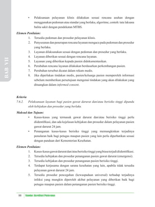 88 Standar Akreditasi Puskesmas
• Pelaksanaan pelayanan klinis dilakukan sesuai rencana asuhan dengan
menggunakan pedoman atau standar yang berlaku, algoritme, contoh: tata laksana
balita sakit dengan pendekatan MTBS.
Elemen Penilaian:
1. Tersedia pedoman dan prosedur pelayanan klinis.
2. Penyusunan dan penerapan rencana layanan mengacu pada pedoman dan prosedur
yang berlaku.
3. Layanan dilaksanakan sesuai dengan pedoman dan prosedur yang berlaku.
4. Layanan diberikan sesuai dengan rencana layanan.
5. Layanan yang diberikan kepada pasien didokumentasikan.
6. Perubahan rencana layanan dilakukan berdasarkan perkembangan pasien.
7. Perubahan tersebut dicatat dalam rekam medis.
8. Jika diperlukan tindakan medis, pasien/keluarga pasien memperoleh informasi
sebelum memberikan persetujuan mengenai tindakan yang akan dilakukan yang
dituangkan dalam informed consent.
Kriteria
7.6.2. Pelaksanaan layanan bagi pasien gawat darurat dan/atau berisiko tinggi dipandu
oleh kebijakan dan prosedur yang berlaku.
Maksud dan Tujuan:
• Kasus-kasus yang termasuk gawat darurat dan/atau berisiko tinggi perlu
diidentiﬁkasi, dan ada kejelasan kebijakan dan prosedur dalam pelayanan pasien
gawat darurat 24 jam.
• Penanganan kasus-kasus berisiko tinggi yang memungkinkan terjadinya
penularan baik bagi petugas maupun pasien yang lain perlu diperhatikan sesuai
dengan panduan dari Kementerian Kesehatan.
Elemen Penilaian:
1. Kasus-kasusgawatdaruratdan/atauberisikotinggiyangbiasaterjadidiidentiﬁkasi.
2. Tersedia kebijakan dan prosedur penanganan pasien gawat darurat (emergensi).
3. Tersedia kebijakan dan prosedur penanganan pasien berisiko tinggi.
4. Terdapat kerjasama dengan sarana kesehatan yang lain, apabila tidak tersedia
pelayanan gawat darurat 24 jam.
5. Tersedia prosedur pencegahan (kewaspadaan universal) terhadap terjadinya
infeksi yang mungkin diperoleh akibat pelayanan yang diberikan baik bagi
petugas maupun pasien dalam penanganan pasien berisiko tinggi.
BAB
VII
 