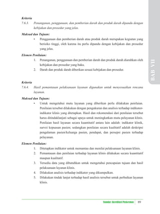 89
Standar Akreditasi Puskesmas
Kriteria
7.6.3. Penanganan, penggunaan, dan pemberian darah dan produk darah dipandu dengan
kebijakan dan prosedur yang jelas.
Maksud dan Tujuan:
• Penggunaan dan pemberian darah atau produk darah merupakan kegiatan yang
berisiko tinggi, oleh karena itu perlu dipandu dengan kebijakan dan prosedur
yang jelas.
Elemen Penilaian:
1. Penanganan, penggunaan dan pemberian darah dan produk darah diarahkan oleh
kebijakan dan prosedur yang baku.
2. Darah dan produk darah diberikan sesuai kebijakan dan prosedur.
Kriteria
7.6.4. Hasil pemantauan pelaksanaan layanan digunakan untuk menyesuaikan rencana
layanan.
Maksud dan Tujuan:
• Untuk mengetahui mutu layanan yang diberikan perlu dilakukan penilaian.
Penilaian tersebut dilakukan dengan pengukuran dan analisis terhadap indikator-
indikator klinis yang ditetapkan. Hasil dan rekomendasi dari penilaian tersebut
harus ditindaklanjuti sebagai upaya untuk meningkatkan mutu pelayanan klinis.
Penilaian hasil layanan secara kuantitatif antara lain adalah: indikator klinik,
survei kepuasan pasien; sedangkan penilaian secara kualitatif adalah deskripsi
pengalaman pasien/keluarga pasien, pendapat, dan persepsi pasien terhadap
pelayanan.
Elemen Penilaian:
1. Ditetapkan indikator untuk memantau dan menilai pelaksanaan layanan klinis.
2. Pemantauan dan penilaian terhadap layanan klinis dilakukan secara kuantitatif
maupun kualitatif.
3. Tersedia data yang dibutuhkan untuk mengetahui pencapaian tujuan dan hasil
pelaksanaan layanan klinis.
4. Dilakukan analisis terhadap indikator yang dikumpulkan.
5. Dilakukan tindak lanjut terhadap hasil analisis tersebut untuk perbaikan layanan
klinis.
BAB
VII
 