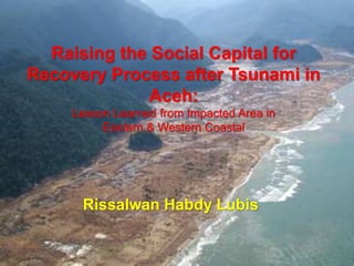 Raising the Social Capital for
Recovery Process after Tsunami in
Aceh:
Lesson Learned from Impacted Area in
Eastern & Western Coastal
Rissalwan Habdy Lubis
 