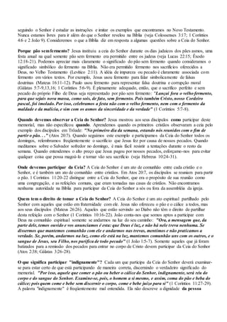 seguindo o Senhor é estudar as instruções e imitar os exemplos que encontramos no Novo Testamento.
Nunca estamos livres para ir além do que o Senhor revelou na Bíblia (veja Colossenses 3:17; 1 Coríntios
4:6 e 2 João 9). Consideremos o que a Bíblia diz em resposta a algumas questões sobre a Ceia do Senhor.
Porque pão semfermento? Jesus instituiu a ceia do Senhor durante os dias judaicos dos pães asmos, uma
festa anual na qual somente pão sem fermento era permitido entre os judeus (veja Lucas 22:15; Êxodo
12:18-21). Podemos apreciar mais claramente o significado do pão sem fermento quando consideramos o
significado simbólico do fermento na Bíblia. Não era permitido fermento nos sacrifícios oferecidos a
Deus, no Velho Testamento (Levítico 2:11). A idéia de impureza ou pecado é claramente associada com
fermento em vários textos. Por exemplo, Jesus usou fermento para falar simbolicamente de falsas
doutrinas (Mateus 16:11-12). Paulo usou fermento para representar falsa doutrina e corrupção moral
(Gálatas 5:7-9,13,16; 1 Coríntios 5:6-9). É plenamente adequado, então, que o sacrifico perfeito e sem
pecado do próprio Filho de Deus seja representado por pão sem fermento: "Lançai fora o velho fermento,
para que sejais nova massa, como sois, de fato, sem fermento. Pois também Cristo, nosso Cordeiro
pascal, foi imolado. Por isso, celebramos a festa não com o velho fermento, nem com o fermento da
maldade e da malícia, e sim com os asmos da sinceridade e da verdade" (1 Coríntios 5:7-8).
Quando devemos observar a Ceia do Senhor? Jesus mostrou aos seus discípulos como participar deste
memorial, mas não especificou quando. Aprendemos quando os primeiros cristãos observaram a ceia pelo
exemplo dos discípulos em Trôade: "No primeiro dia da semana, estando nós reunidos com o fim de
partir o pão. . ." (Atos 20:7). Quando seguimos este exemplo e participamos da Ceia do Senhor todos os
domingos, relembramos freqüentemente o sacrifício que Jesus fez por causa de nossos pecados. Quando
meditamos sobre o Salvador sofredor no domingo, é mais fácil resistir a tentações durante o resto da
semana. Quando entendemos o alto preço que Jesus pagou por nossos pecados, esforçamo-nos para evitar
qualquer coisa que possa magoá-lo e tornar vão seu sacrifício (veja Hebreus 10:24-31).
Onde devemos participar da Ceia? A Ceia do Senhor é um ato de comunhão entre cada cristão e o
Senhor, e é também um ato de comunhão entre cristãos. Em Atos 20:7, os discípulos se reuniam para partir
o pão. 1 Coríntios 11:20-22 distingue entre a Ceia do Senhor, que era o propósito de sua reunião como
uma congregação, e as refeições comuns, que eram tomadas nas casas de cristãos. Não encontramos
nenhuma autoridade na Bíblia para participar da Ceia do Senhor a sós ou fora da assembléia da igreja.
Quem tem o direito de tomar a Ceia do Senhor? A Ceia do Senhor é um ato espiritual partilhado pelo
Senhor com aqueles que estão em fraternidade com ele. Jesus não ofereceu o pão e o cálice a todos, mas
aos seus discípulos (Mateus 26:26). Aqueles que estão servindo ao Diabo não têm o direito de partilhar
desta refeição com o Senhor (1 Coríntios 10:16-22). João conta-nos que somos aptos a participar com
Deus na comunhão espiritual somente se andarmos na luz do seu caminho: "Ora, a mensagem que, da
parte dele, temos ouvido e vos anunciamos é esta: que Deus é luz, e não há nele treva nenhuma. Se
dissermos que mantemos comunhão com ele e andarmos nas trevas, mentimos e não praticamos a
verdade. Se, porém, andarmos na luz, como ele está na luz, mantemos comunhão uns com os outros, e o
sangue de Jesus, seu Filho, nos purifica de todo pecado" (1 João 1:5-7). Somente aqueles que já foram
batizados para a remissão dos pecados para entrar no corpo de Cristo devem participar da Ceia do Senhor
(Atos 2:38; Gálatas 3:26-28).
O que significa participar "indignamente"? Cada um que participa da Ceia do Senhor deverá examinar-
se para estar certo de que está participando de maneira correta, discernindo o verdadeiro significado do
memorial. "Por isso, aquele que comer o pão ou beber o cálice do Senhor, indignamente, será réu do
corpo e do sangue do Senhor. Examine-se, pois, o homem a si mesmo, e assim, coma do pão e beba do
cálice; pois quem come e bebe sem discernir o corpo, come e bebe juízo para si" (1 Coríntios 11:27-29).
A palavra "indignamente" é freqüentemente mal entendida. Ela não descreve a dignidade da pessoa
 