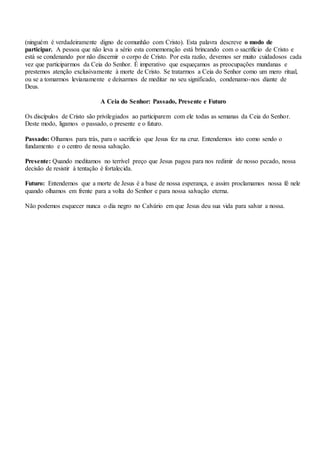 (ninguém é verdadeiramente digno de comunhão com Cristo). Esta palavra descreve o modo de
participar. A pessoa que não leva a sério esta comemoração está brincando com o sacrifício de Cristo e
está se condenando por não discernir o corpo de Cristo. Por esta razão, devemos ser muito cuidadosos cada
vez que participarmos da Ceia do Senhor. É imperativo que esqueçamos as preocupações mundanas e
prestemos atenção exclusivamente à morte de Cristo. Se tratarmos a Ceia do Senhor como um mero ritual,
ou se a tomarmos levianamente e deixarmos de meditar no seu significado, condenamo-nos diante de
Deus.
A Ceia do Senhor: Passado, Presente e Futuro
Os discípulos de Cristo são privilegiados ao participarem com ele todas as semanas da Ceia do Senhor.
Deste modo, ligamos o passado, o presente e o futuro.
Passado: Olhamos para trás, para o sacrifício que Jesus fez na cruz. Entendemos isto como sendo o
fundamento e o centro de nossa salvação.
Presente: Quando meditamos no terrível preço que Jesus pagou para nos redimir de nosso pecado, nossa
decisão de resistir à tentação é fortalecida.
Futuro: Entendemos que a morte de Jesus é a base de nossa esperança, e assim proclamamos nossa fé nele
quando olhamos em frente para a volta do Senhor e para nossa salvação eterna.
Não podemos esquecer nunca o dia negro no Calvário em que Jesus deu sua vida para salvar a nossa.
 