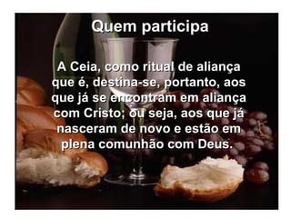 Quem participa A Ceia, como ritual de aliança que é, destina-se, portanto, aos que já se encontram em aliança com Cristo; ou seja, aos que já nasceram de novo e estão em plena comunhão com Deus.  