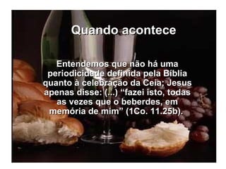 Quando acontece Entendemos que não há uma periodicidade definida pela Bíblia quanto à celebração da Ceia; Jesus apenas disse: (...) “fazei isto, todas as vezes que o beberdes, em memória de mim” (1Co. 11.25b).  