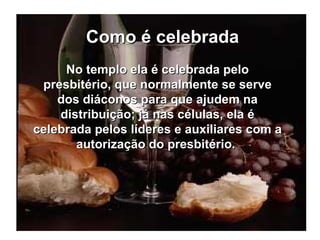 Como é celebrada No templo ela é celebrada pelo presbitério, que normalmente se serve dos diáconos para que ajudem na distribuição; já nas células, ela é celebrada pelos líderes e auxiliares com a autorização do presbitério.  