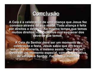 Conclusão   A Ceia é a celebração de uma aliança que Jesus fez conosco através de sua morte. Toda aliança é feita por direitos e deveres. Ao mesmo tempo que temos muitos direitos, não devemos nos esquecer dos deveres que temos. A Ceia do Senhor deve ser um momento de celebração e festa. Jesus sabia que em breve sofreria e morreria, e mesmo assim “deu graças”. Deve ser um momento especial, com a expectativa de vermos o Senhor. Façamos o mesmo. 