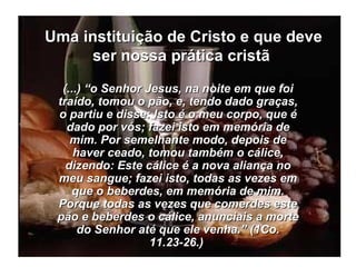Uma instituição de Cristo e que deve ser nossa prática cristã  (...) “o Senhor Jesus, na noite em que foi traído, tomou o pão, e, tendo dado graças, o partiu e disse: Isto é o meu corpo, que é dado por vós; fazei isto em memória de mim. Por semelhante modo, depois de haver ceado, tomou também o cálice, dizendo: Este cálice é a nova aliança no meu sangue; fazei isto, todas as vezes em que o beberdes, em memória de mim. Porque todas as vezes que comerdes este pão e beberdes o cálice, anunciais a morte do Senhor até que ele venha.” (1Co. 11.23-26.)   