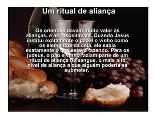 Um ritual de aliança Os orientais davam muito valor às alianças, e as respeitavam. Quando Jesus institui exatamente o pão e o vinho como os elementos da ceia, ele sabia exatamente o que estava fazendo. Para os judeus, o pão e vinho faziam parte de um ritual de aliança de sangue, o mais alto nível de aliança a que alguém poderia se submeter.  